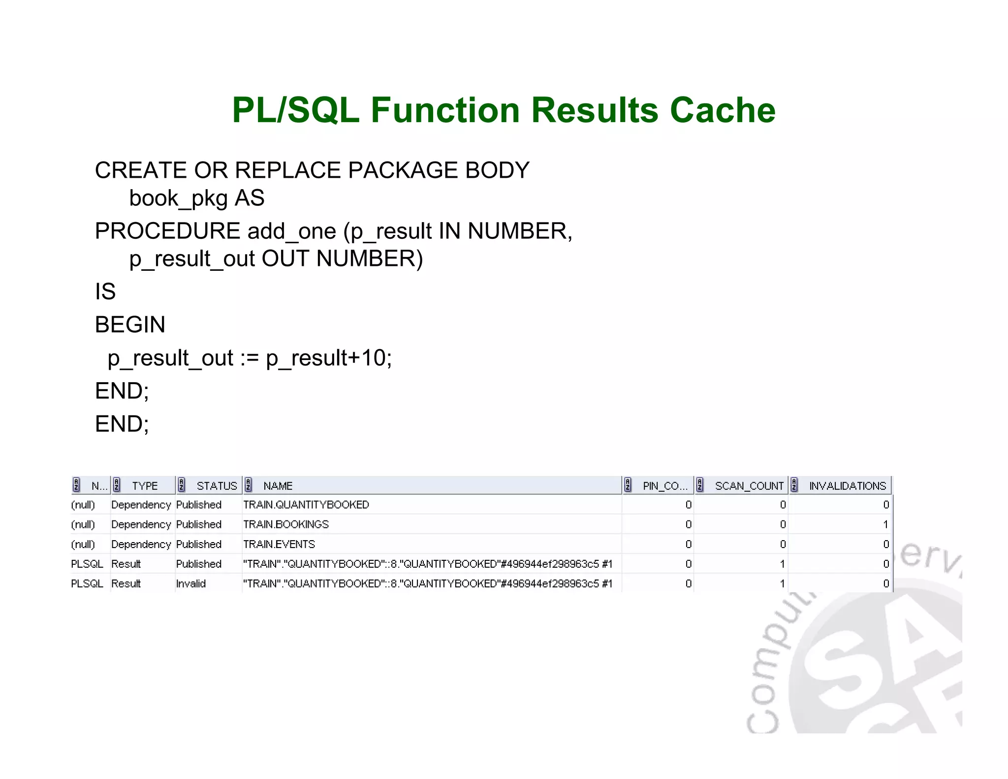 PL/SQL Function Results Cache CREATE OR REPLACE PACKAGE BODY book_pkg AS PROCEDURE add_one (p_result IN NUMBER, p_result_out OUT NUMBER) IS BEGIN p_result_out := p_result+10; END; END; 