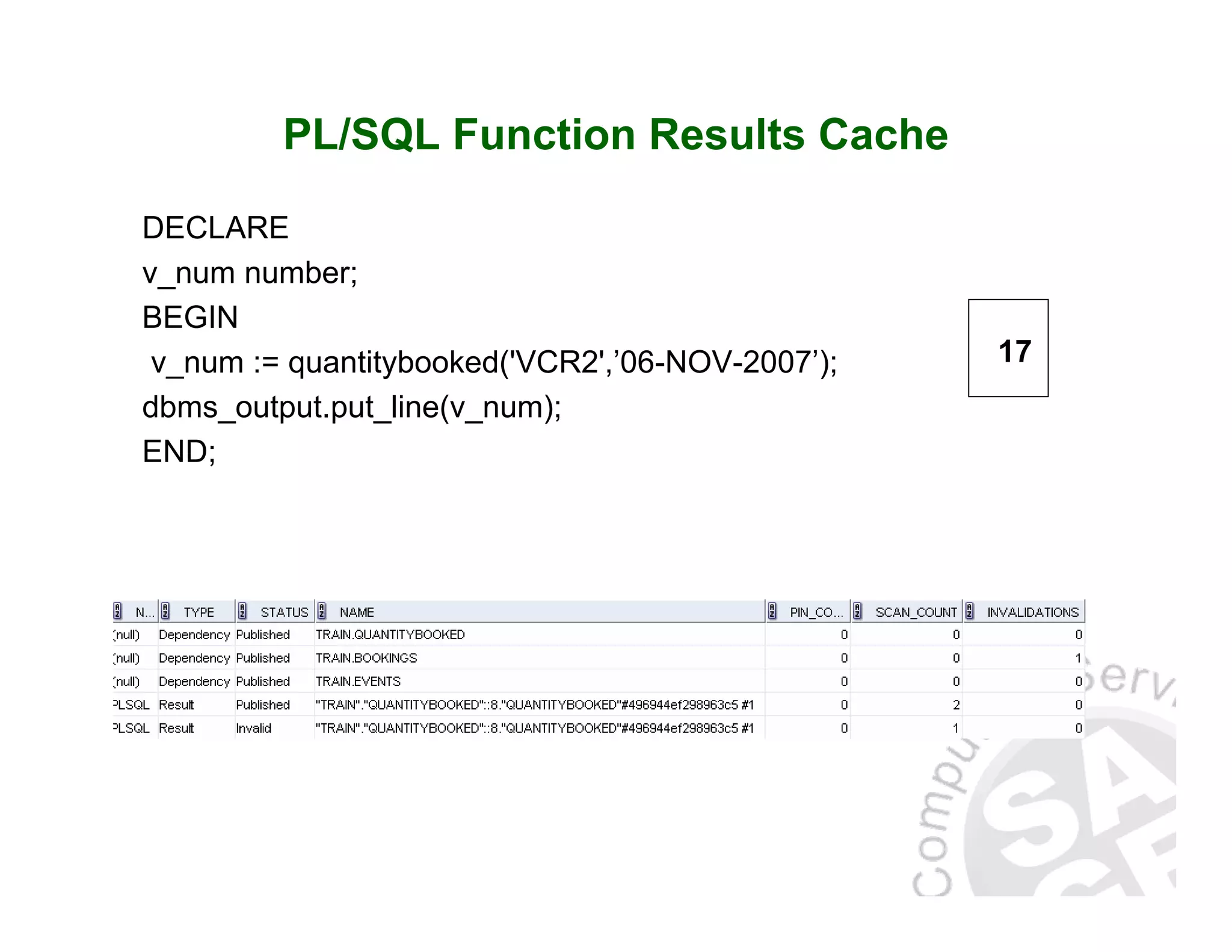PL/SQL Function Results Cache DECLARE v_num number; BEGIN v_num := quantitybooked('VCR2',’06-NOV-2007’); dbms_output.put_line(v_num); END; 17 