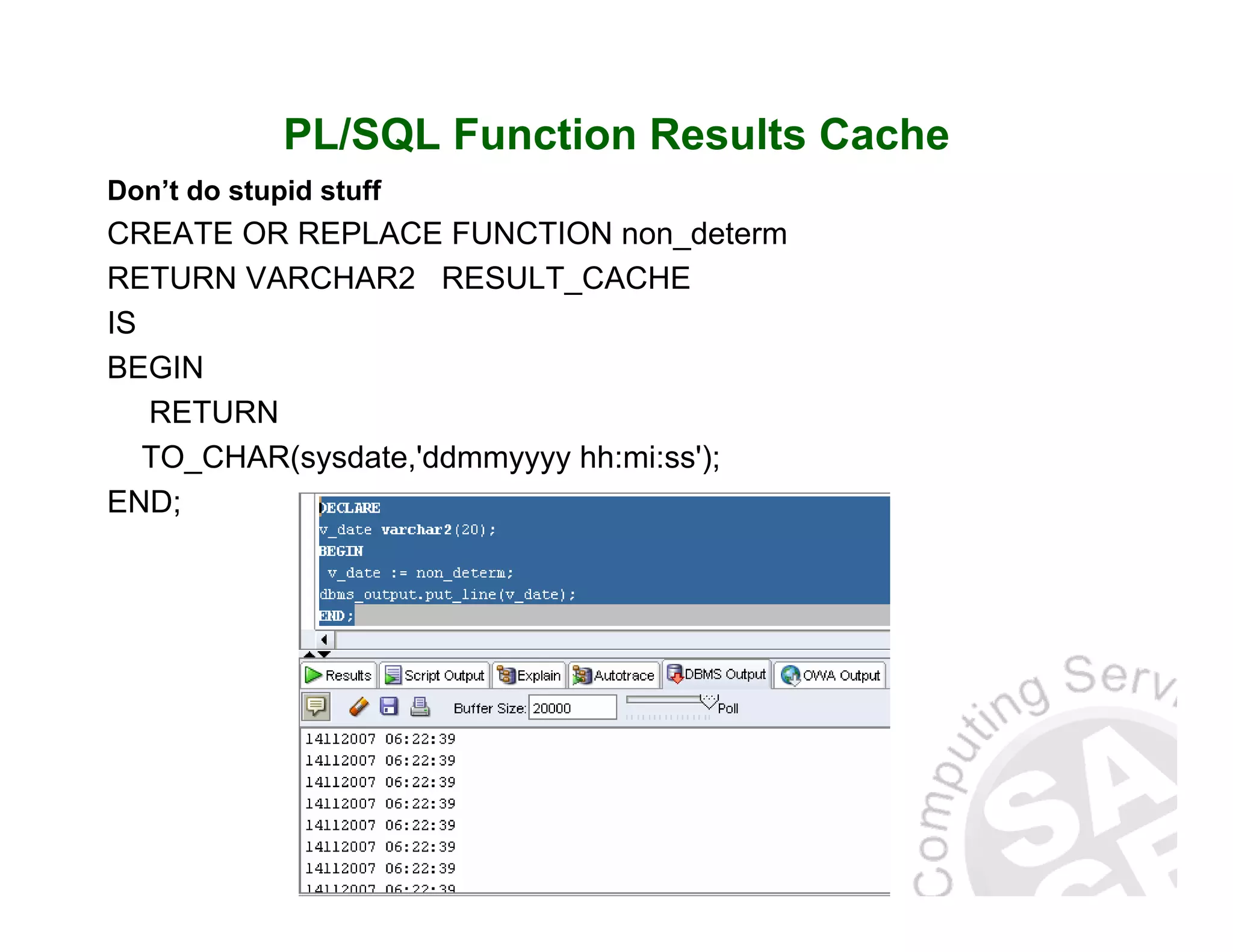 PL/SQL Function Results Cache Don’t do stupid stuff CREATE OR REPLACE FUNCTION non_determ RETURN VARCHAR2 RESULT_CACHE IS BEGIN RETURN TO_CHAR(sysdate,'ddmmyyyy hh:mi:ss'); END; 