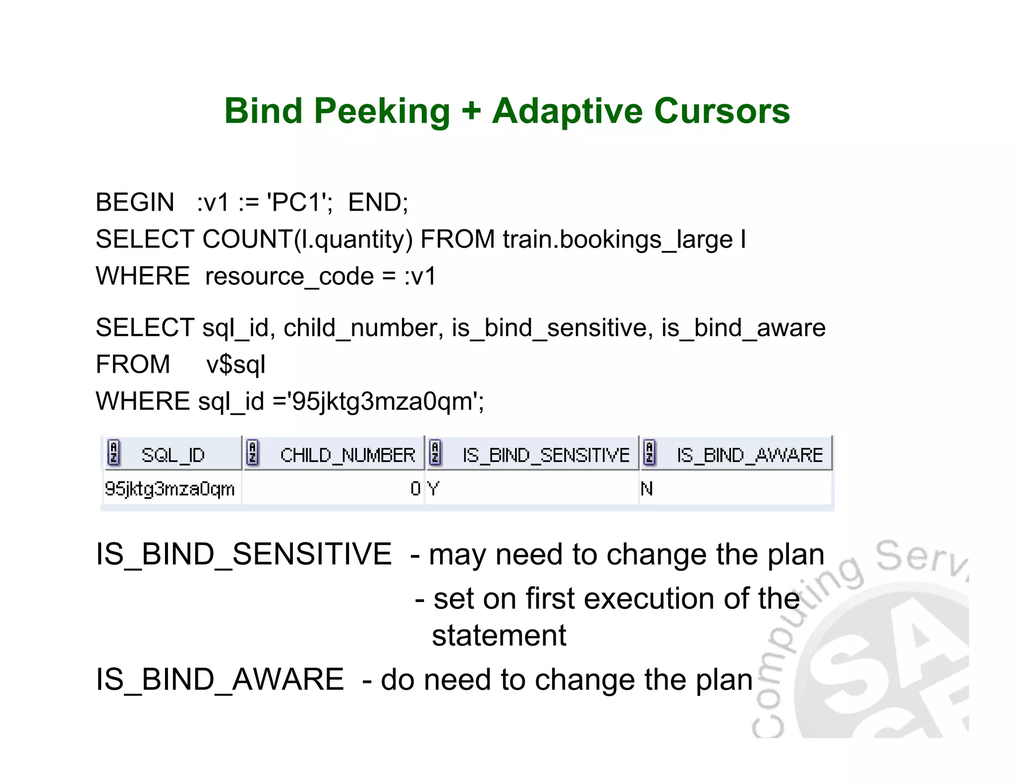 Bind Peeking + Adaptive Cursors BEGIN :v1 := 'PC1'; END; SELECT COUNT(l.quantity) FROM train.bookings_large l WHERE resource_code = :v1 SELECT sql_id, child_number, is_bind_sensitive, is_bind_aware FROM v$sql WHERE sql_id ='95jktg3mza0qm'; IS_BIND_SENSITIVE - may need to change the plan - set on first execution of the statement IS_BIND_AWARE - do need to change the plan 