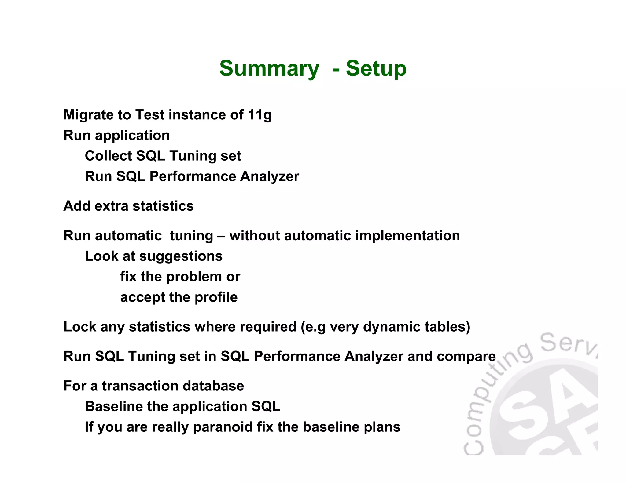 Summary - Setup Migrate to Test instance of 11g Run application Collect SQL Tuning set Run SQL Performance Analyzer Add extra statistics Run automatic tuning – without automatic implementation Look at suggestions fix the problem or accept the profile Lock any statistics where required (e.g very dynamic tables) Run SQL Tuning set in SQL Performance Analyzer and compare For a transaction database Baseline the application SQL If you are really paranoid fix the baseline plans 