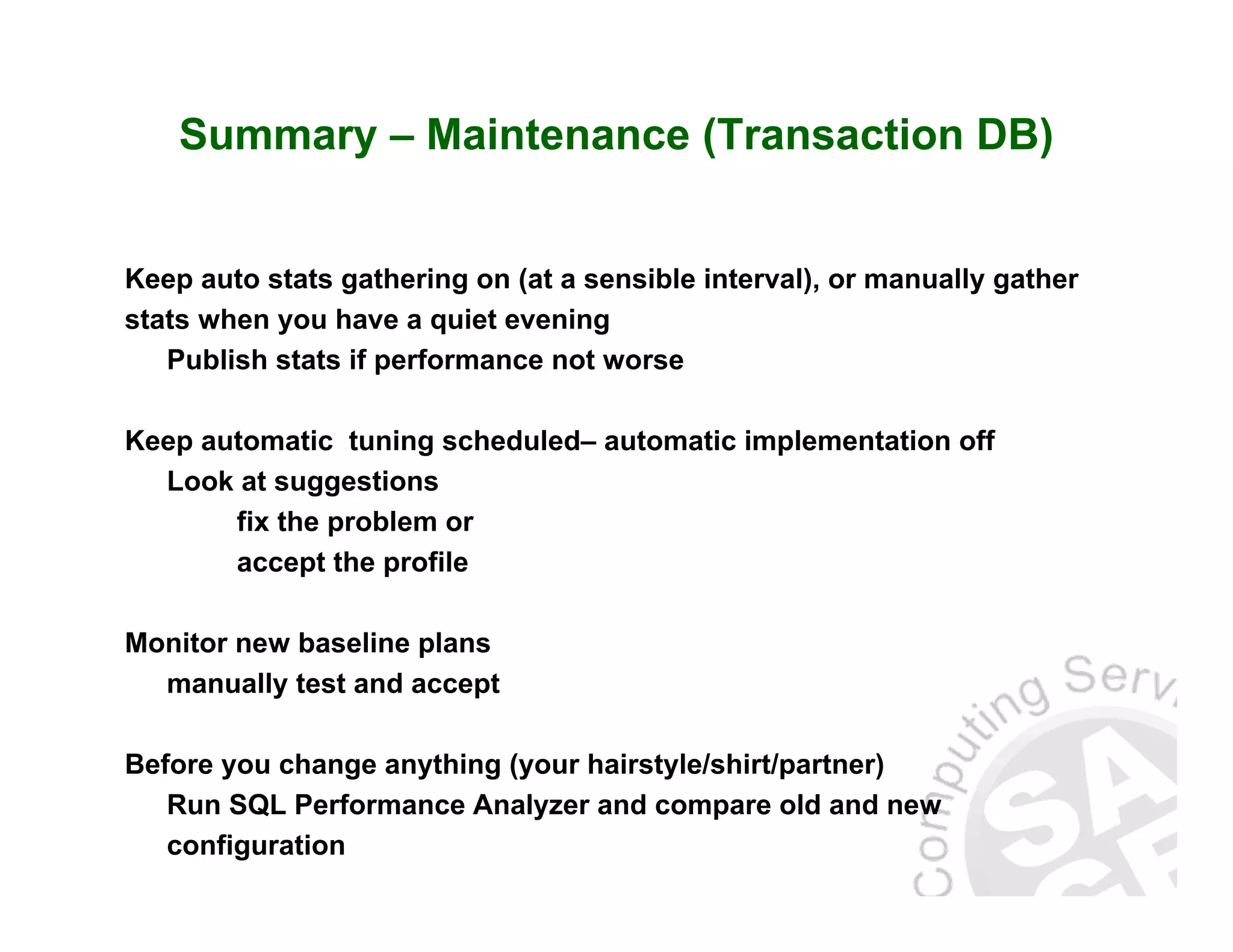 Summary – Maintenance (Transaction DB) Keep auto stats gathering on (at a sensible interval), or manually gather stats when you have a quiet evening Publish stats if performance not worse Keep automatic tuning scheduled– automatic implementation off Look at suggestions fix the problem or accept the profile Monitor new baseline plans manually test and accept Before you change anything (your hairstyle/shirt/partner) Run SQL Performance Analyzer and compare old and new configuration 