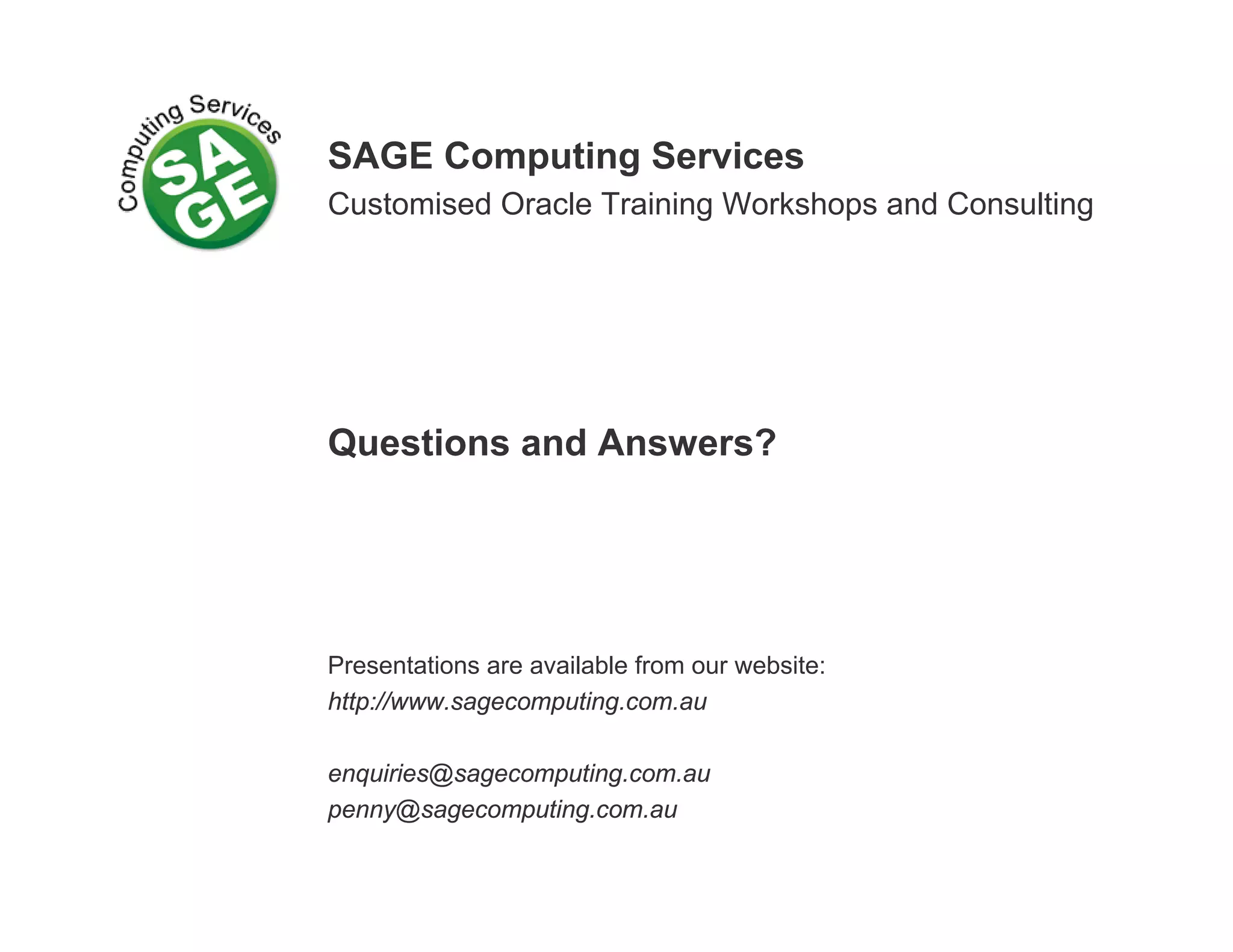 SAGE Computing Services Customised Oracle Training Workshops and Consulting Questions and Answers? Presentations are available from our website: http://www.sagecomputing.com.au enquiries@sagecomputing.com.au penny@sagecomputing.com.au 