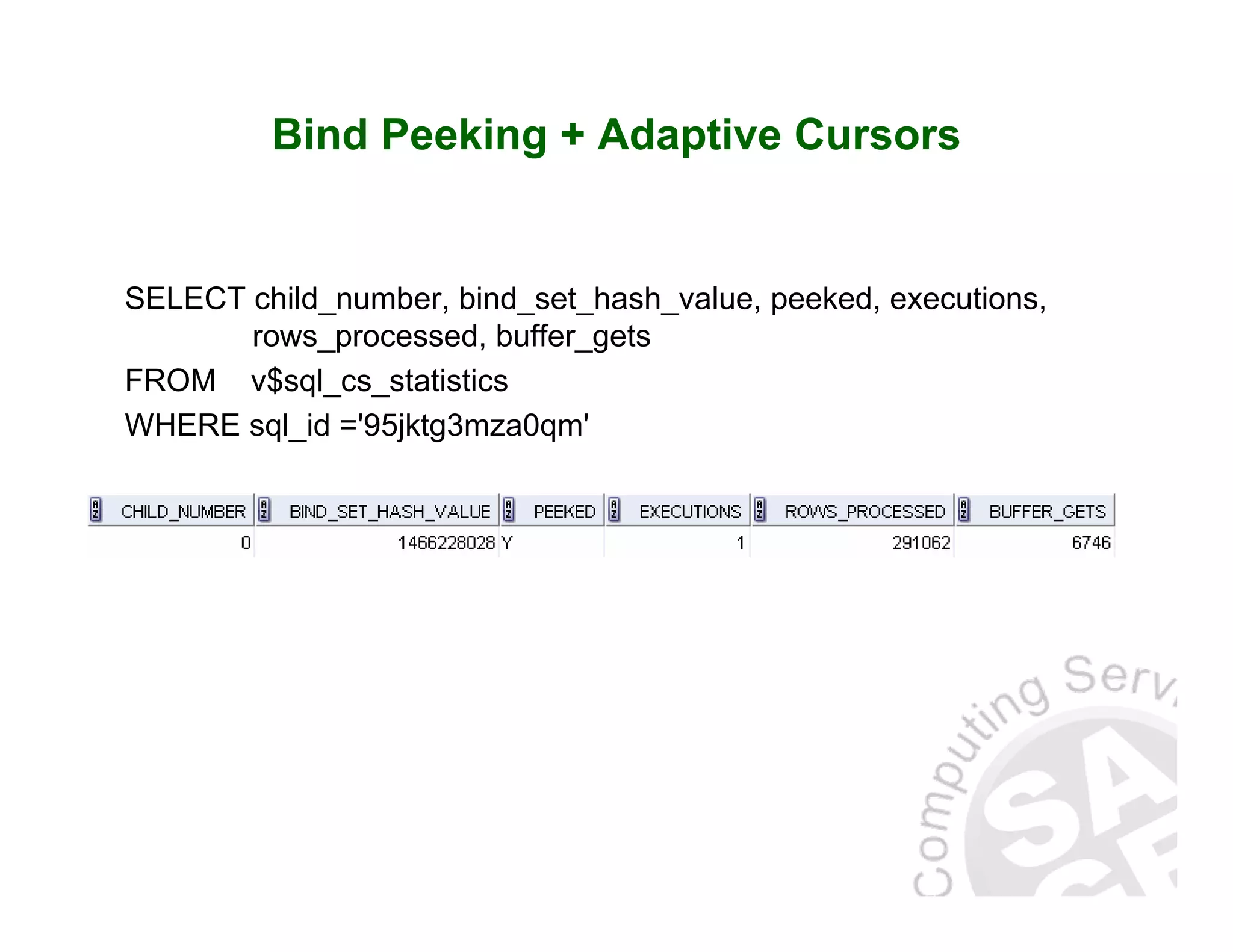 Bind Peeking + Adaptive Cursors SELECT child_number, bind_set_hash_value, peeked, executions, rows_processed, buffer_gets FROM v$sql_cs_statistics WHERE sql_id ='95jktg3mza0qm' 