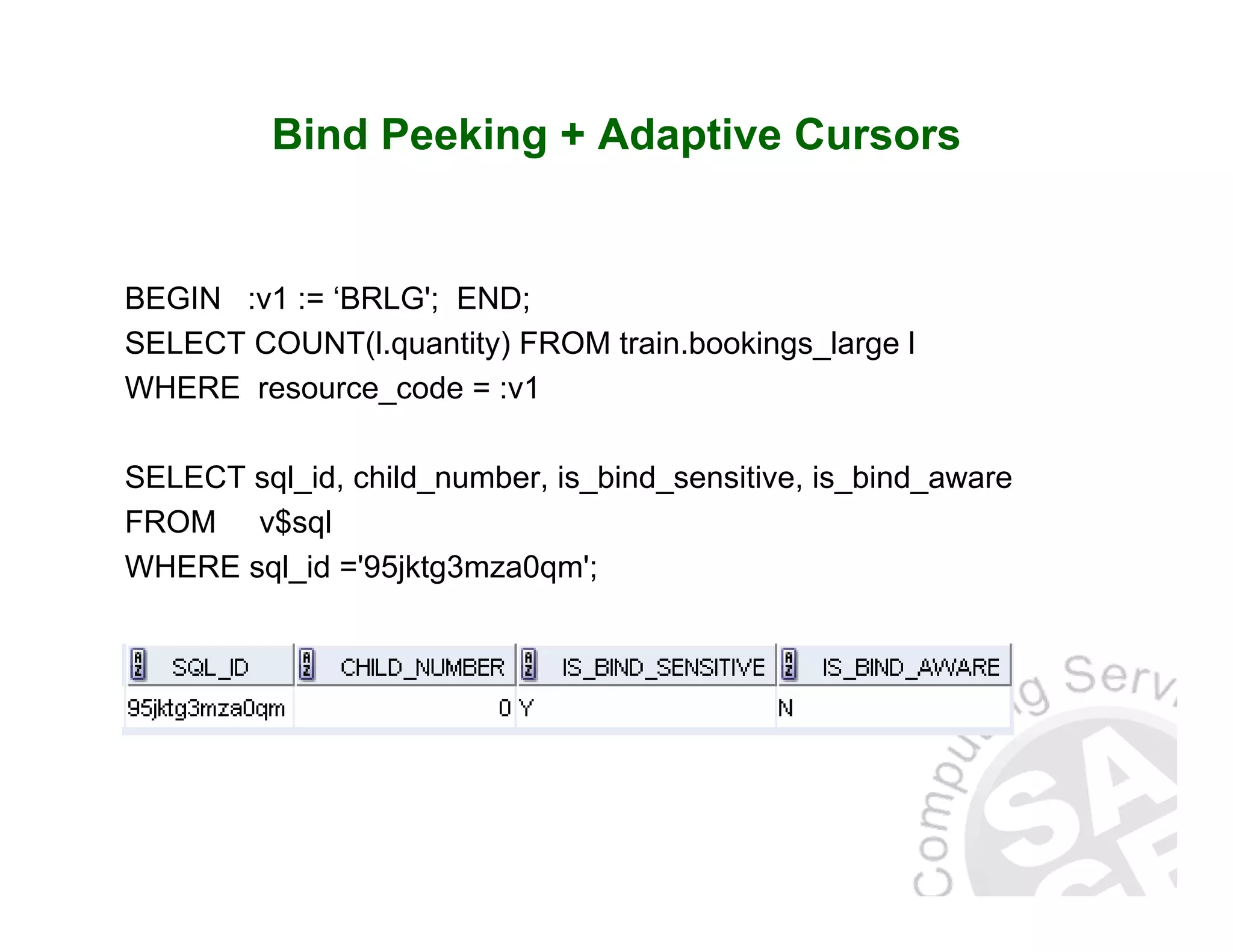 Bind Peeking + Adaptive Cursors BEGIN :v1 := ‘BRLG'; END; SELECT COUNT(l.quantity) FROM train.bookings_large l WHERE resource_code = :v1 SELECT sql_id, child_number, is_bind_sensitive, is_bind_aware FROM v$sql WHERE sql_id ='95jktg3mza0qm'; 