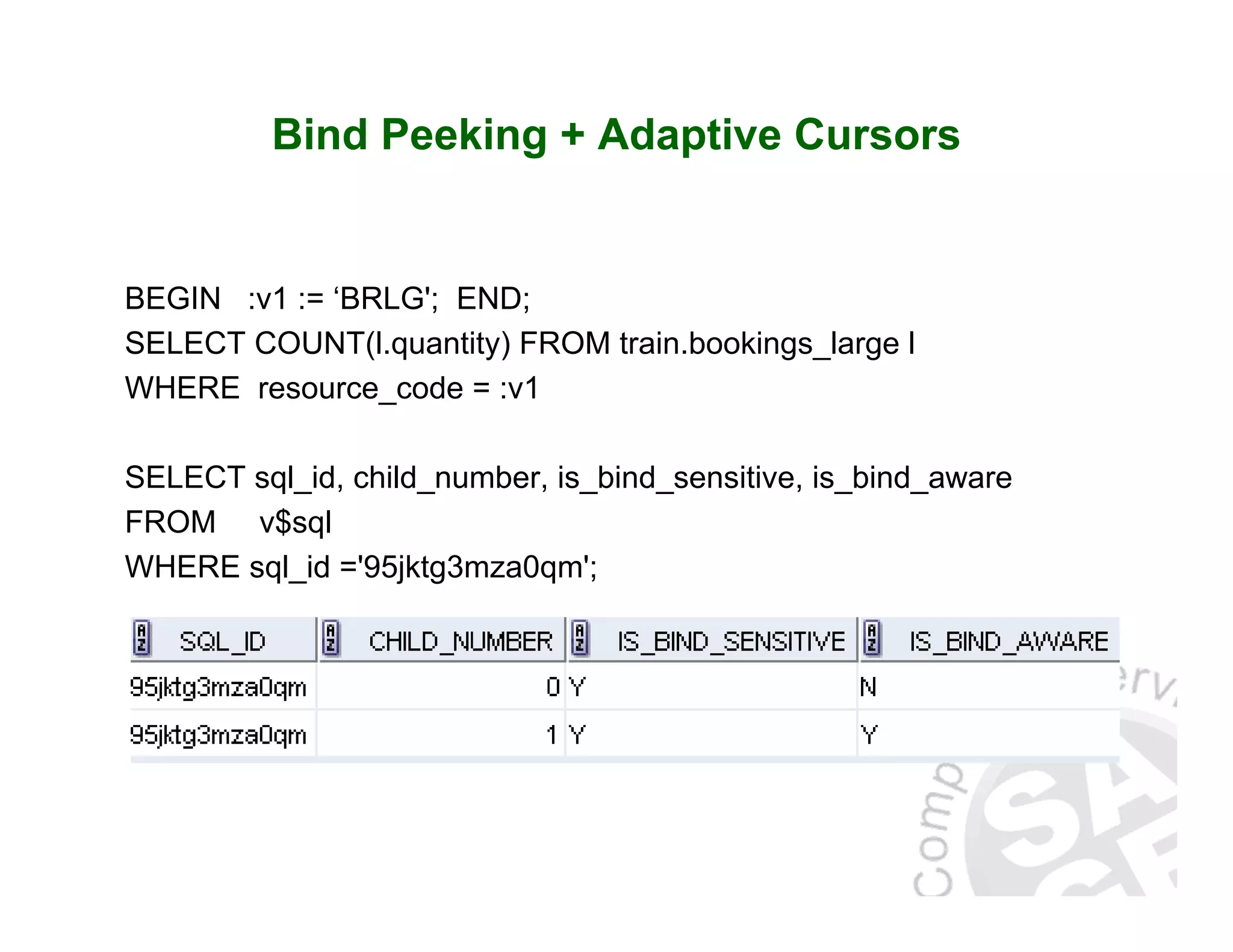 Bind Peeking + Adaptive Cursors BEGIN :v1 := ‘BRLG'; END; SELECT COUNT(l.quantity) FROM train.bookings_large l WHERE resource_code = :v1 SELECT sql_id, child_number, is_bind_sensitive, is_bind_aware FROM v$sql WHERE sql_id ='95jktg3mza0qm'; 