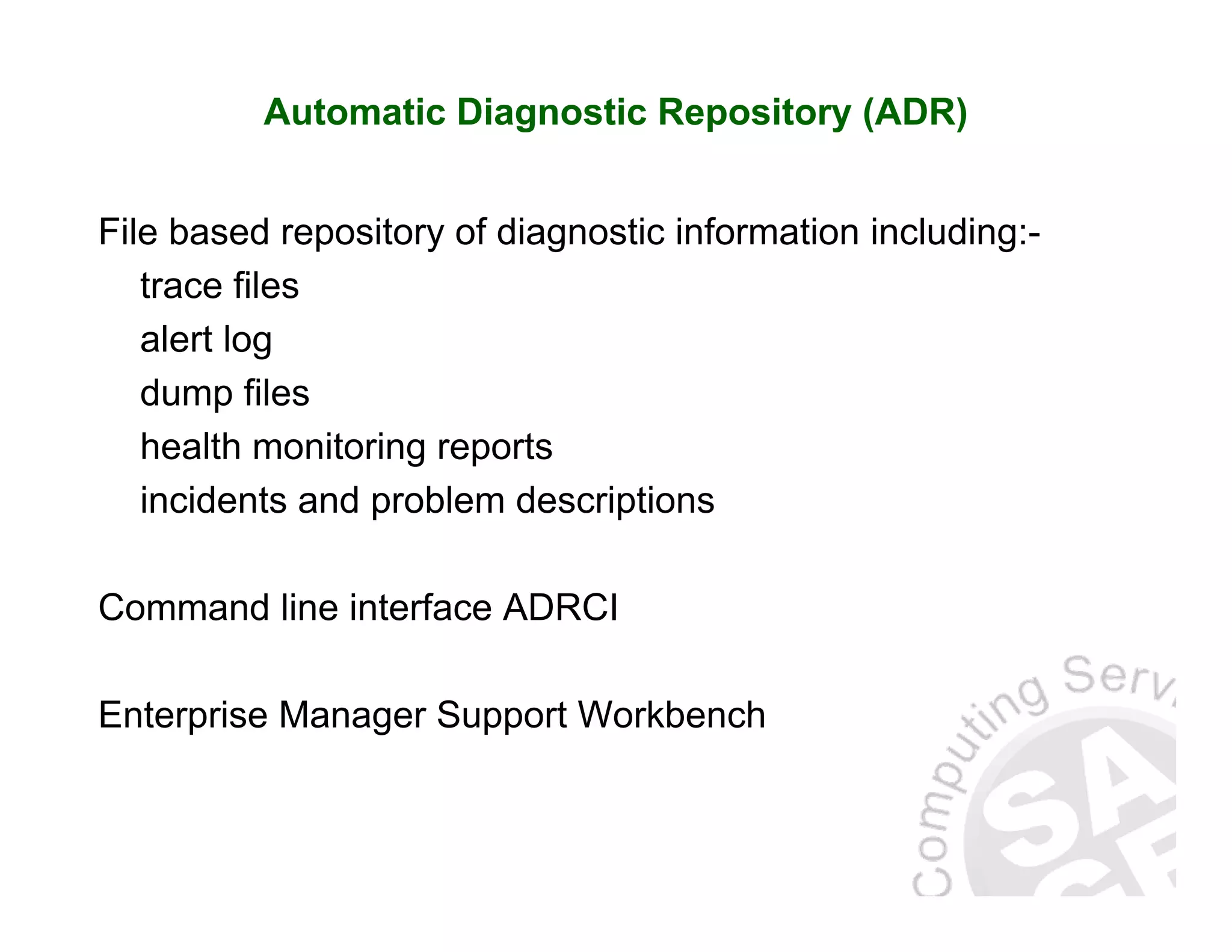 Automatic Diagnostic Repository (ADR) File based repository of diagnostic information including:- trace files alert log dump files health monitoring reports incidents and problem descriptions Command line interface ADRCI Enterprise Manager Support Workbench 