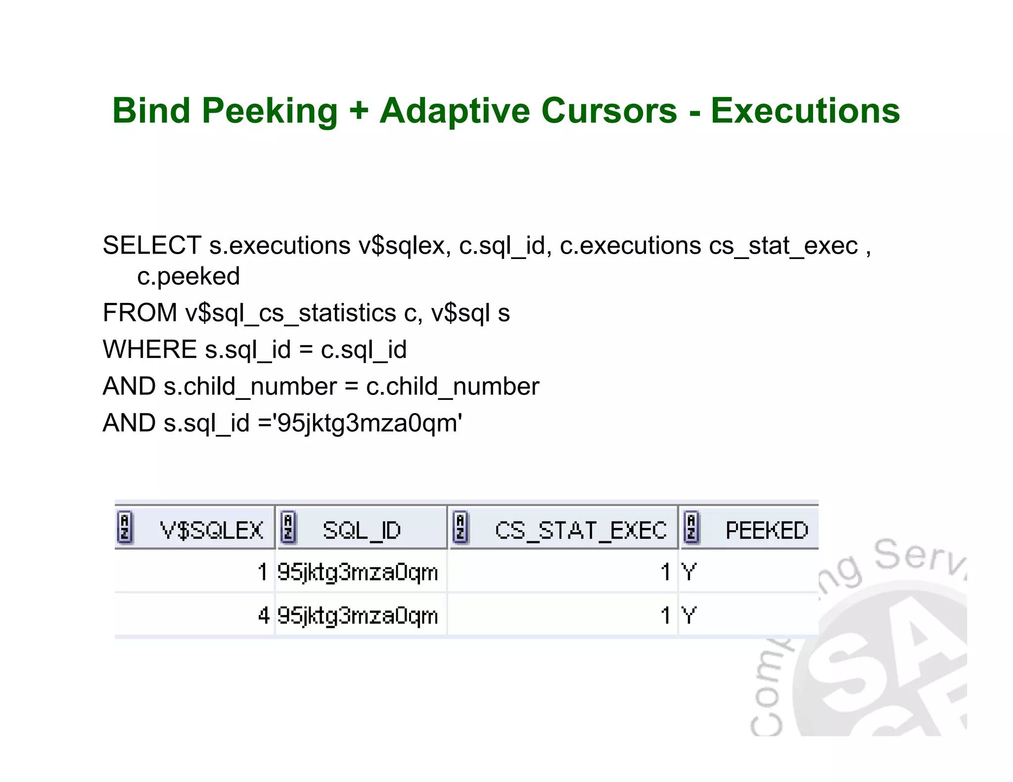 Bind Peeking + Adaptive Cursors - Executions SELECT s.executions v$sqlex, c.sql_id, c.executions cs_stat_exec , c.peeked FROM v$sql_cs_statistics c, v$sql s WHERE s.sql_id = c.sql_id AND s.child_number = c.child_number AND s.sql_id ='95jktg3mza0qm' 