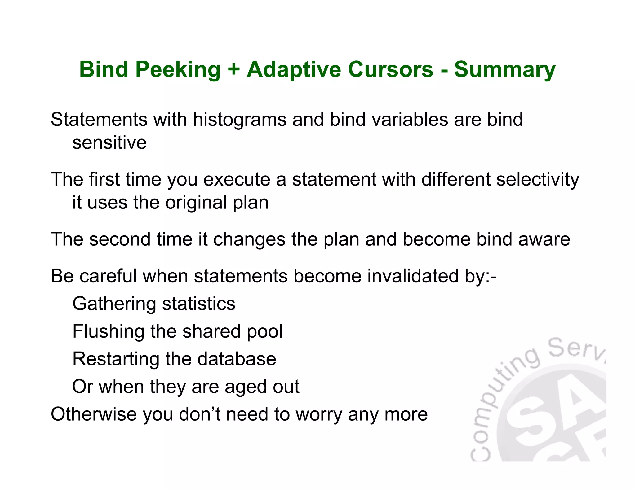 Bind Peeking + Adaptive Cursors - Summary Statements with histograms and bind variables are bind sensitive The first time you execute a statement with different selectivity it uses the original plan The second time it changes the plan and become bind aware Be careful when statements become invalidated by:- Gathering statistics Flushing the shared pool Restarting the database Or when they are aged out Otherwise you don’t need to worry any more 