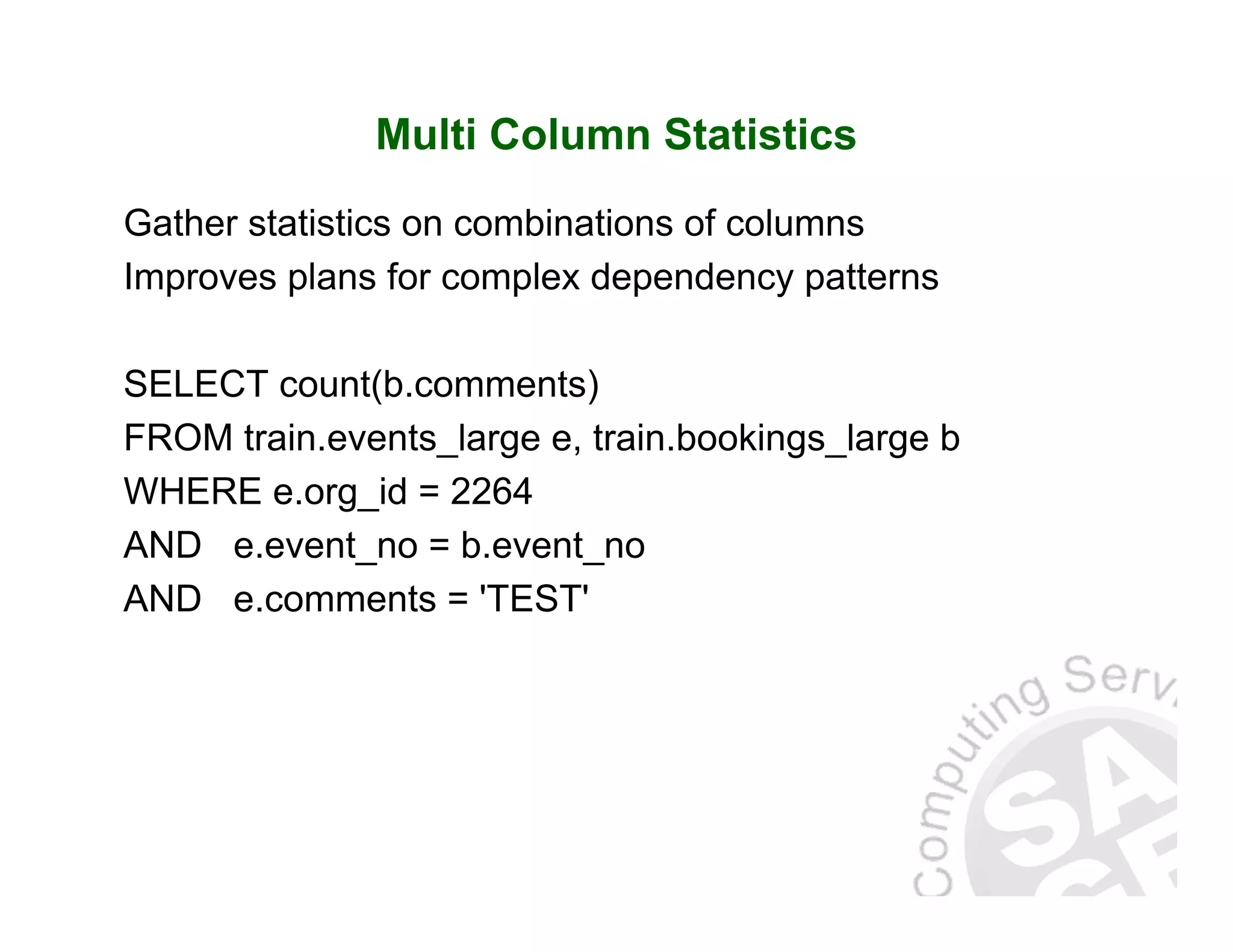 Multi Column Statistics Gather statistics on combinations of columns Improves plans for complex dependency patterns SELECT count(b.comments) FROM train.events_large e, train.bookings_large b WHERE e.org_id = 2264 AND e.event_no = b.event_no AND e.comments = 'TEST' 