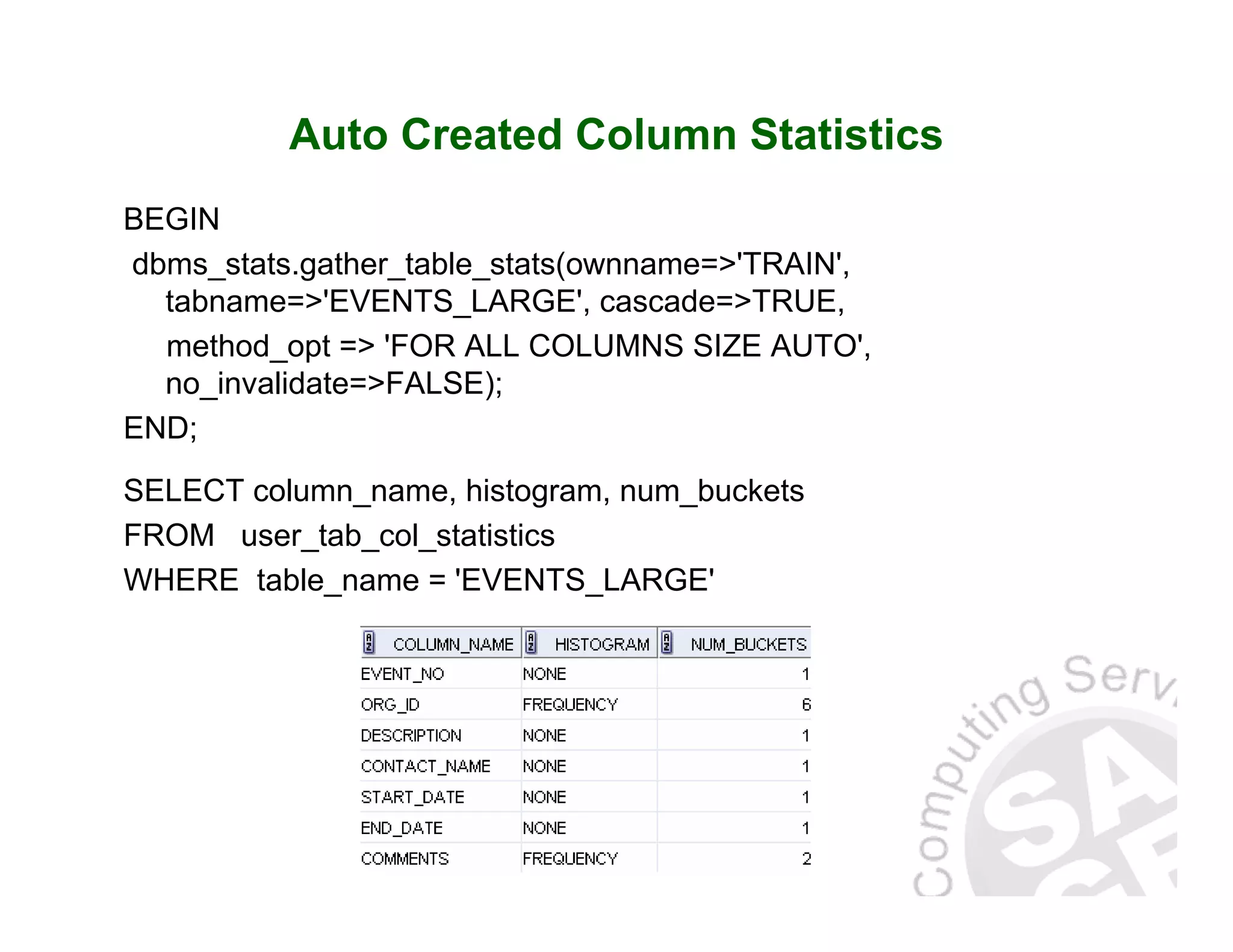 Auto Created Column Statistics BEGIN dbms_stats.gather_table_stats(ownname=>'TRAIN', tabname=>'EVENTS_LARGE', cascade=>TRUE, method_opt => 'FOR ALL COLUMNS SIZE AUTO', no_invalidate=>FALSE); END; SELECT column_name, histogram, num_buckets FROM user_tab_col_statistics WHERE table_name = 'EVENTS_LARGE' 