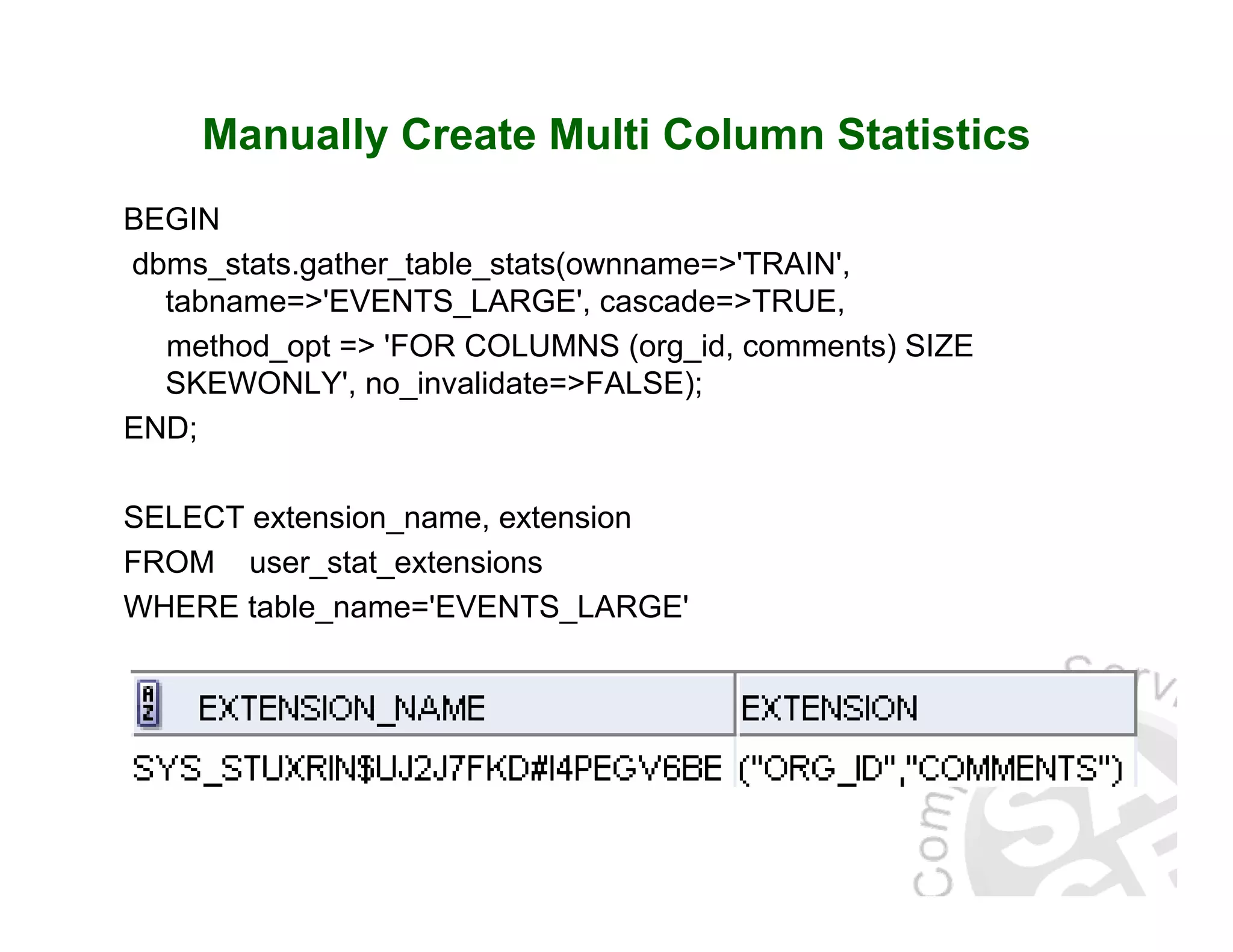 Manually Create Multi Column Statistics BEGIN dbms_stats.gather_table_stats(ownname=>'TRAIN', tabname=>'EVENTS_LARGE', cascade=>TRUE, method_opt => 'FOR COLUMNS (org_id, comments) SIZE SKEWONLY', no_invalidate=>FALSE); END; SELECT extension_name, extension FROM user_stat_extensions WHERE table_name='EVENTS_LARGE' 