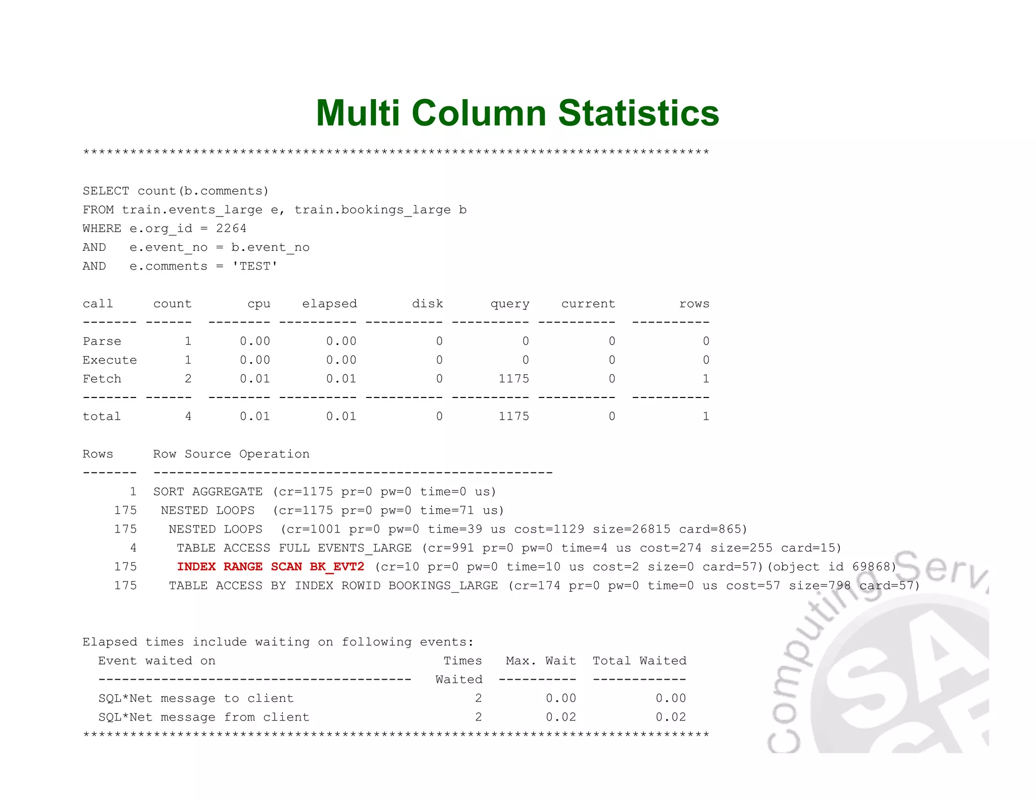 Multi Column Statistics ******************************************************************************** SELECT count(b.comments) FROM train.events_large e, train.bookings_large b WHERE e.org_id = 2264 AND e.event_no = b.event_no AND e.comments = 'TEST' call count cpu elapsed disk query current rows ------- ------ -------- ---------- ---------- ---------- ---------- ---------- Parse 1 0.00 0.00 0 0 0 0 Execute 1 0.00 0.00 0 0 0 0 Fetch 2 0.01 0.01 0 1175 0 1 ------- ------ -------- ---------- ---------- ---------- ---------- ---------- total 4 0.01 0.01 0 1175 0 1 Rows Row Source Operation ------- --------------------------------------------------- 1 SORT AGGREGATE (cr=1175 pr=0 pw=0 time=0 us) 175 NESTED LOOPS (cr=1175 pr=0 pw=0 time=71 us) 175 NESTED LOOPS (cr=1001 pr=0 pw=0 time=39 us cost=1129 size=26815 card=865) 4 TABLE ACCESS FULL EVENTS_LARGE (cr=991 pr=0 pw=0 time=4 us cost=274 size=255 card=15) 175 INDEX RANGE SCAN BK_EVT2 (cr=10 pr=0 pw=0 time=10 us cost=2 size=0 card=57)(object id 69868) 175 TABLE ACCESS BY INDEX ROWID BOOKINGS_LARGE (cr=174 pr=0 pw=0 time=0 us cost=57 size=798 card=57) Elapsed times include waiting on following events: Event waited on Times Max. Wait Total Waited ---------------------------------------- Waited ---------- ------------ SQL*Net message to client 2 0.00 0.00 SQL*Net message from client 2 0.02 0.02 ******************************************************************************** 
