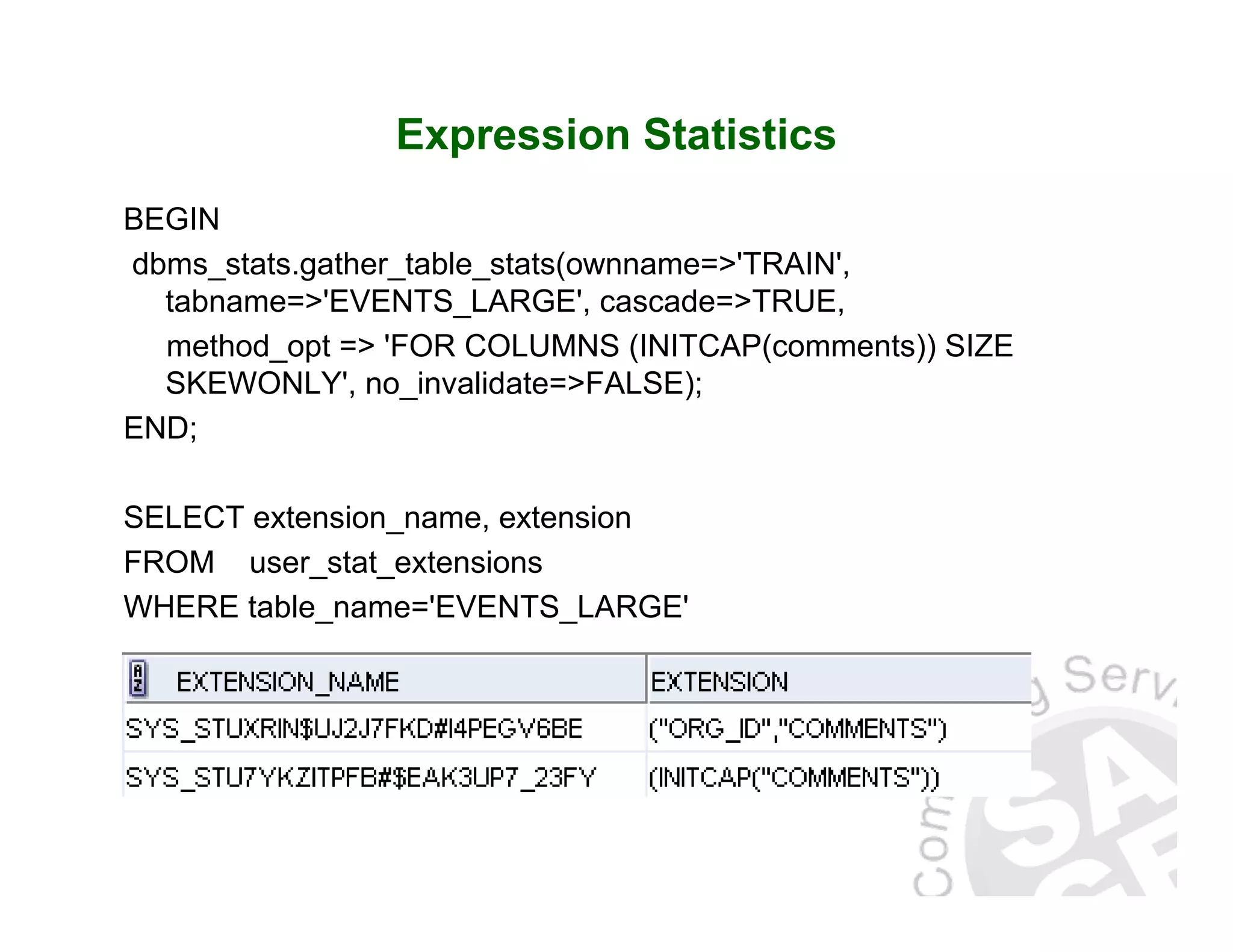 Expression Statistics BEGIN dbms_stats.gather_table_stats(ownname=>'TRAIN', tabname=>'EVENTS_LARGE', cascade=>TRUE, method_opt => 'FOR COLUMNS (INITCAP(comments)) SIZE SKEWONLY', no_invalidate=>FALSE); END; SELECT extension_name, extension FROM user_stat_extensions WHERE table_name='EVENTS_LARGE' 