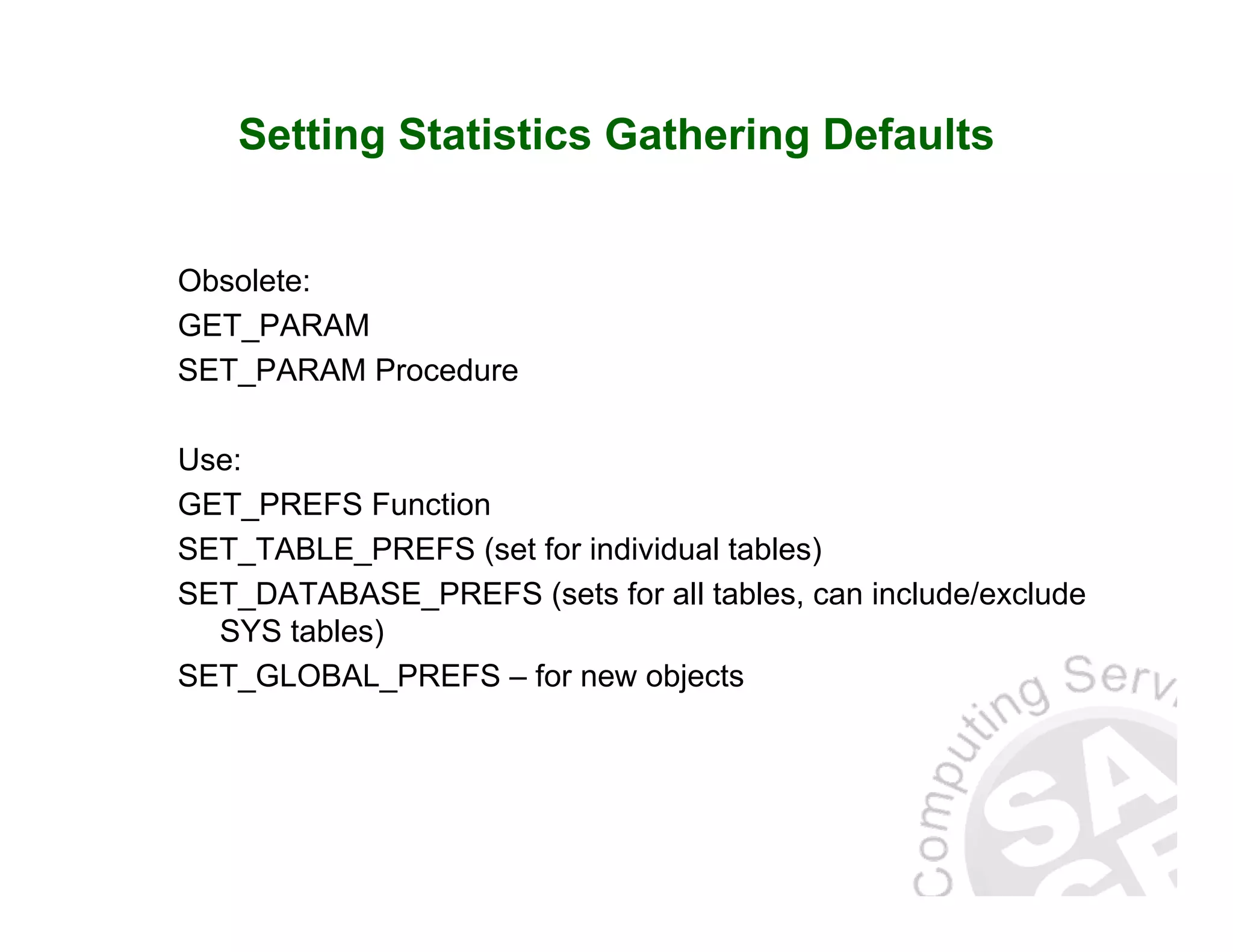 Setting Statistics Gathering Defaults Obsolete: GET_PARAM SET_PARAM Procedure Use: GET_PREFS Function SET_TABLE_PREFS (set for individual tables) SET_DATABASE_PREFS (sets for all tables, can include/exclude SYS tables) SET_GLOBAL_PREFS – for new objects 