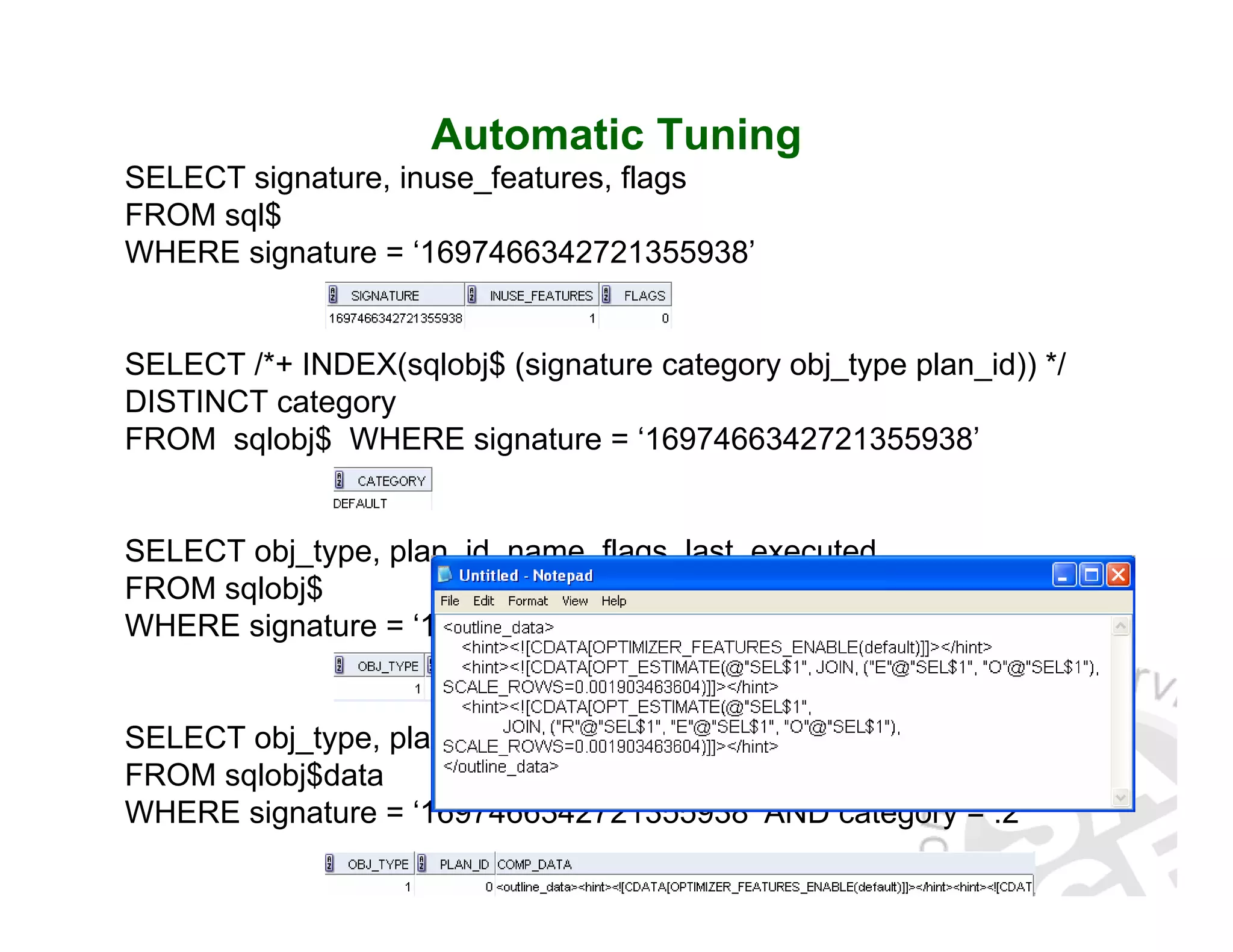 Automatic Tuning SELECT signature, inuse_features, flags FROM sql$ WHERE signature = ‘1697466342721355938’ SELECT /*+ INDEX(sqlobj$ (signature category obj_type plan_id)) */ DISTINCT category FROM sqlobj$ WHERE signature = ‘1697466342721355938’ SELECT obj_type, plan_id, name, flags, last_executed FROM sqlobj$ WHERE signature = ‘1697466342721355938’ AND category = :2 SELECT obj_type, plan_id, comp_data FROM sqlobj$data WHERE signature = ‘1697466342721355938’ AND category = :2 