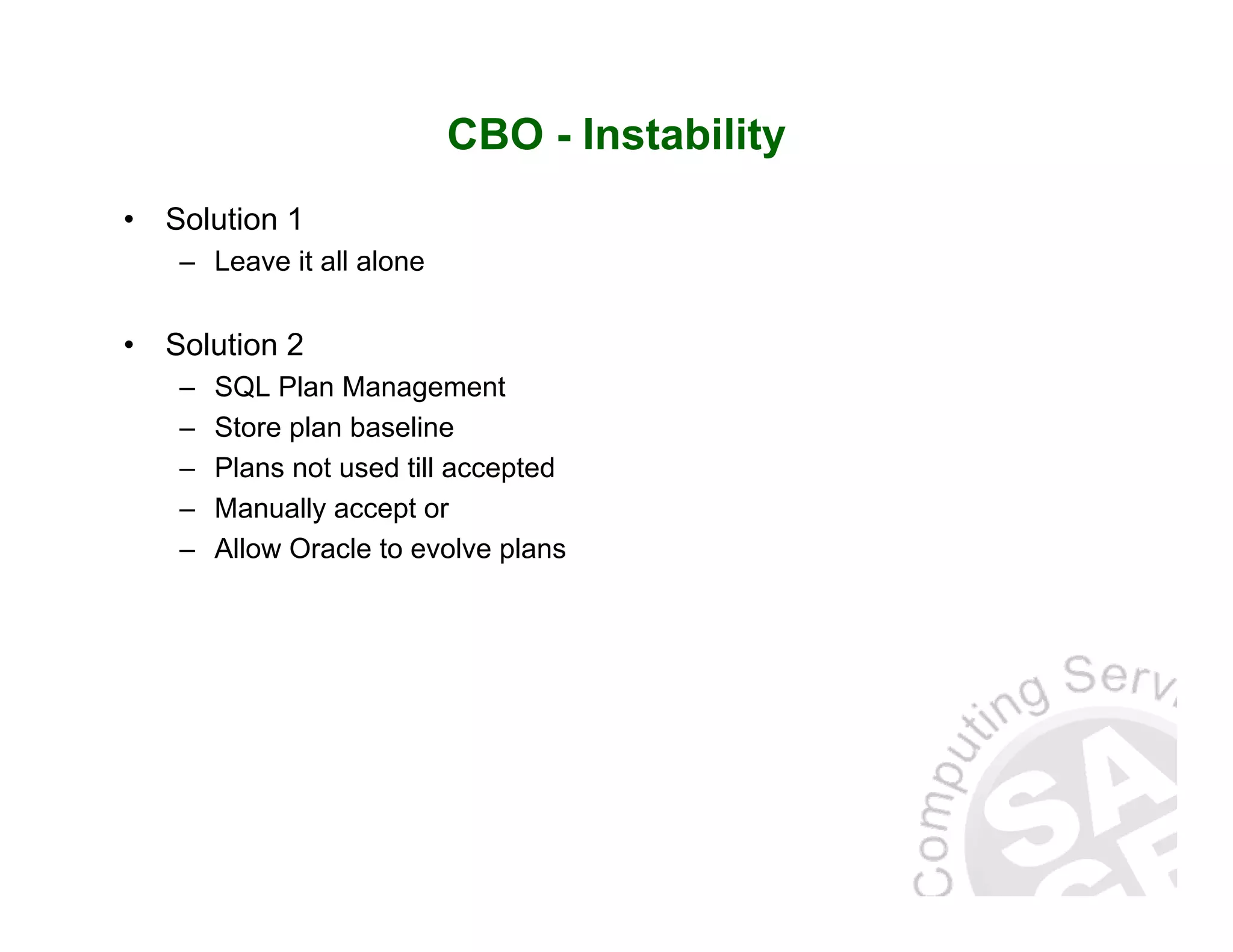 CBO - Instability • Solution 1 – Leave it all alone • Solution 2 – SQL Plan Management – Store plan baseline – Plans not used till accepted – Manually accept or – Allow Oracle to evolve plans 