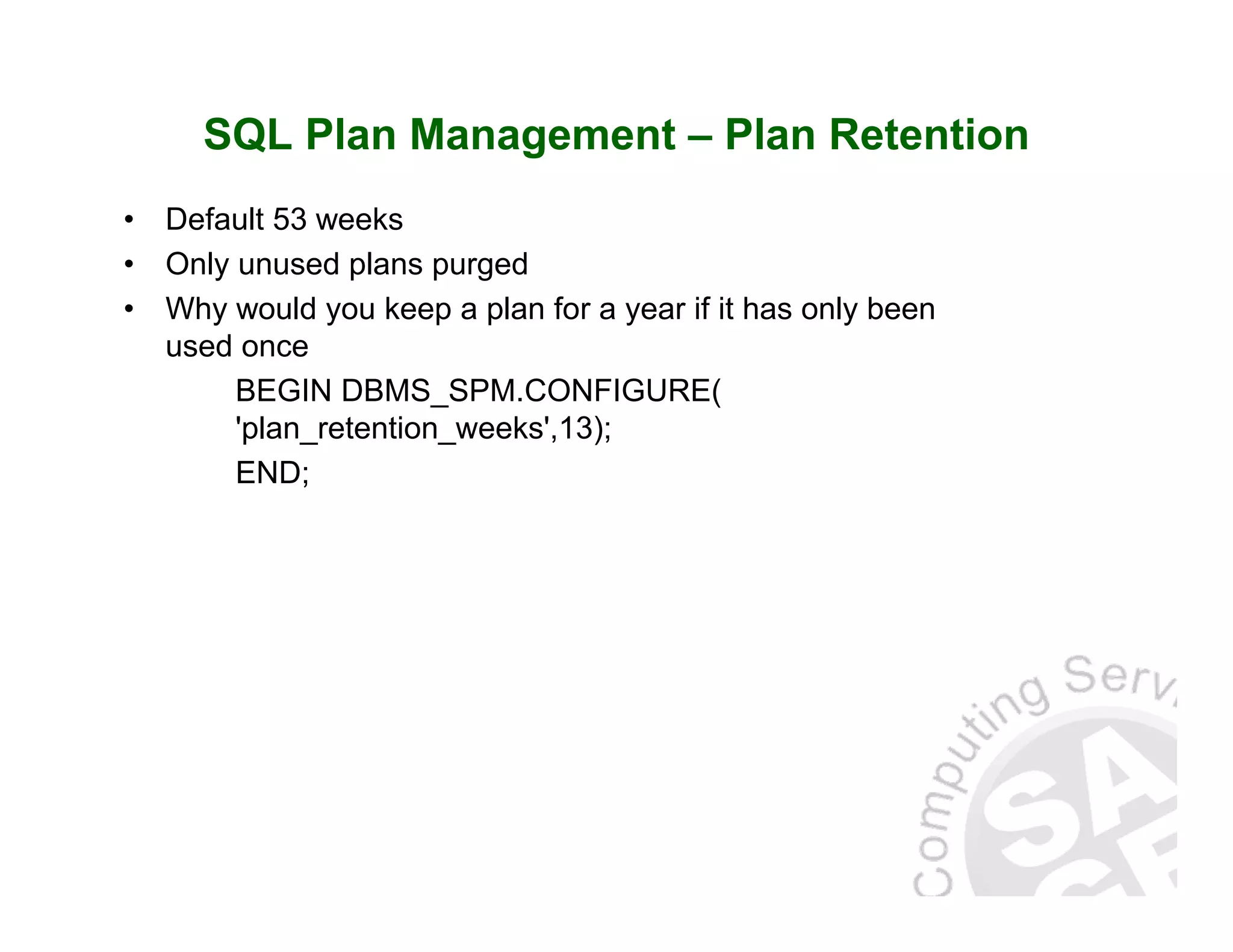 SQL Plan Management – Plan Retention • Default 53 weeks • Only unused plans purged • Why would you keep a plan for a year if it has only been used once BEGIN DBMS_SPM.CONFIGURE( 'plan_retention_weeks',13); END; 