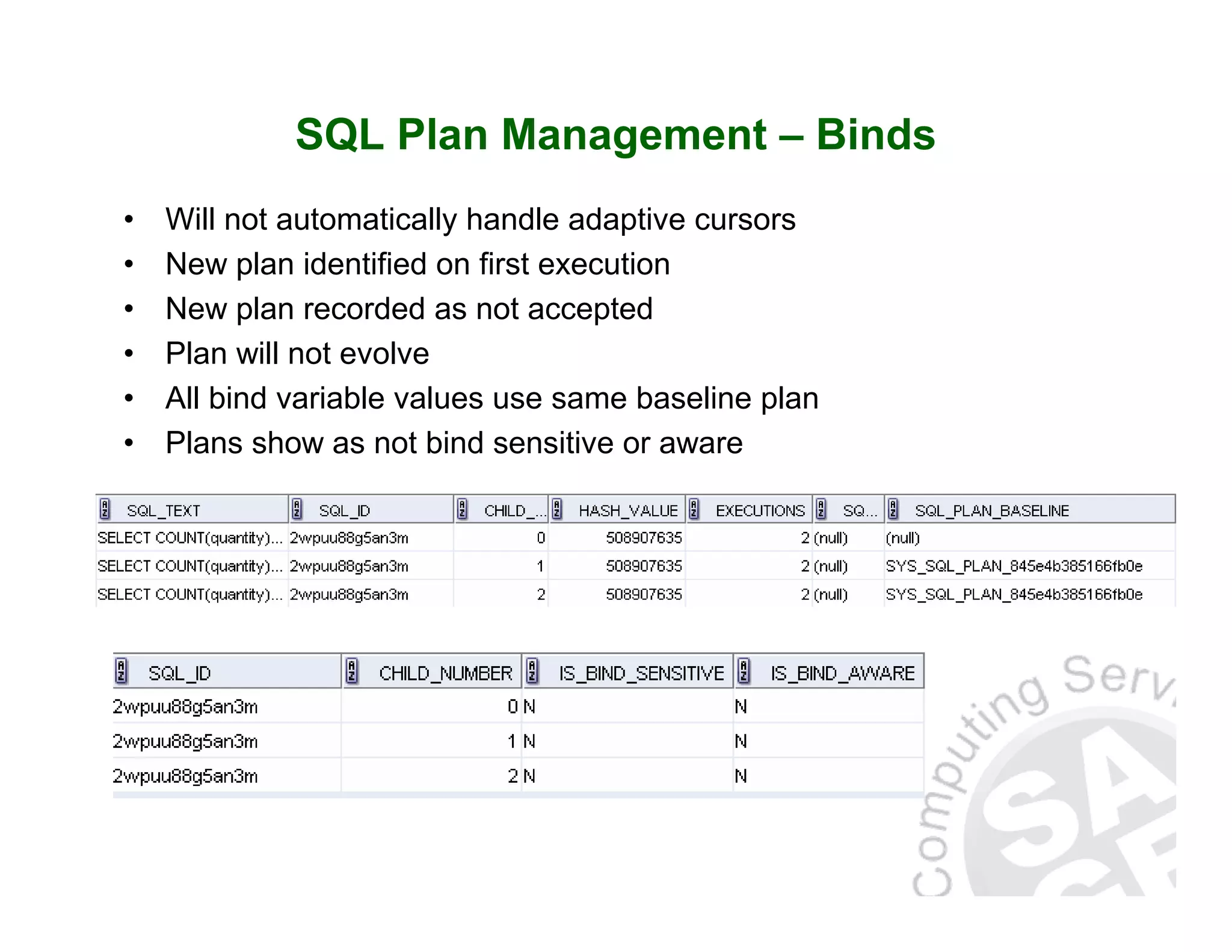 SQL Plan Management – Binds • Will not automatically handle adaptive cursors • New plan identified on first execution • New plan recorded as not accepted • Plan will not evolve • All bind variable values use same baseline plan • Plans show as not bind sensitive or aware 