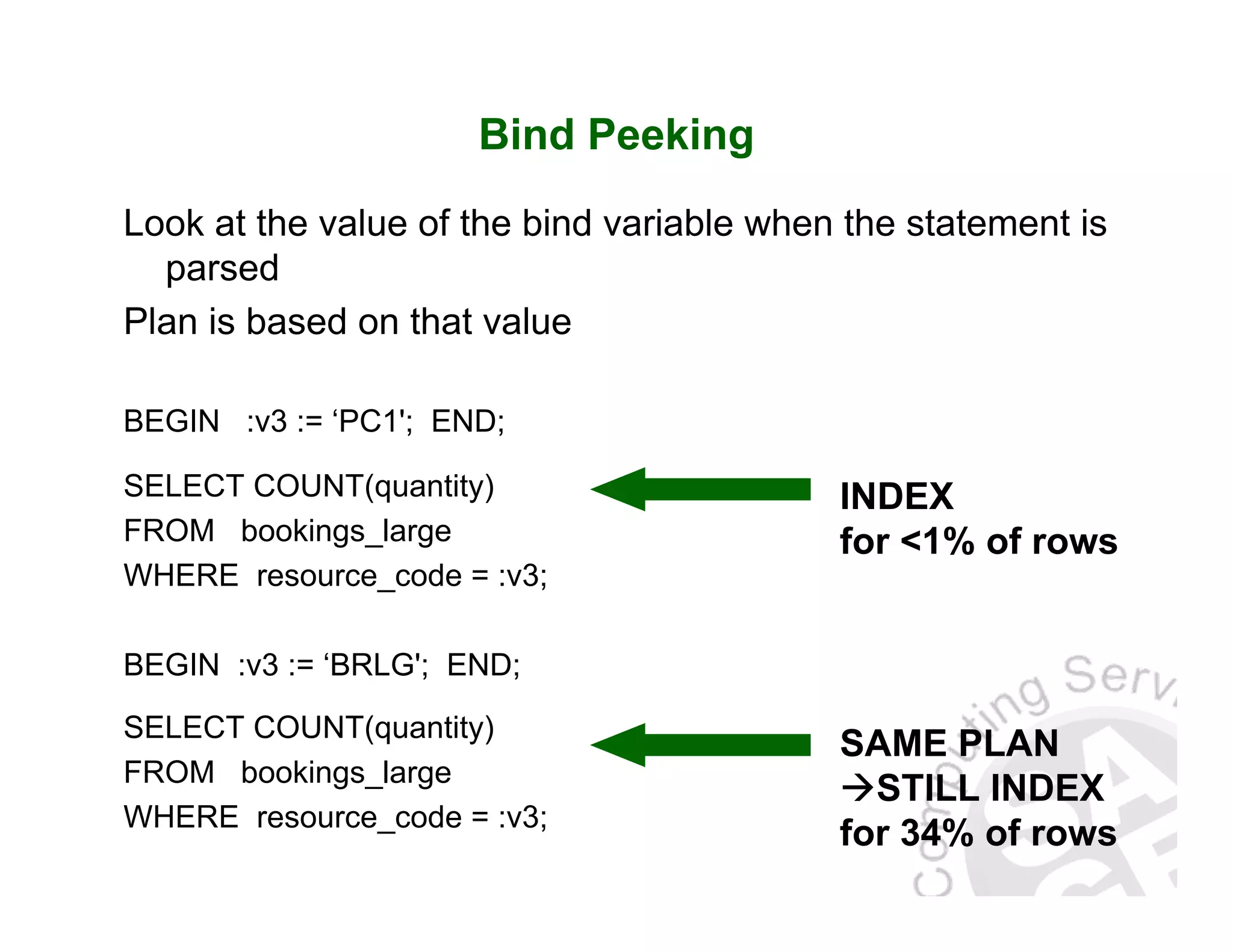 Bind Peeking Look at the value of the bind variable when the statement is parsed Plan is based on that value BEGIN :v3 := ‘PC1'; END; SELECT COUNT(quantity) FROM bookings_large WHERE resource_code = :v3; BEGIN :v3 := ‘BRLG'; END; SELECT COUNT(quantity) FROM bookings_large WHERE resource_code = :v3; SAME PLAN STILL INDEX for 34% of rows INDEX for <1% of rows 