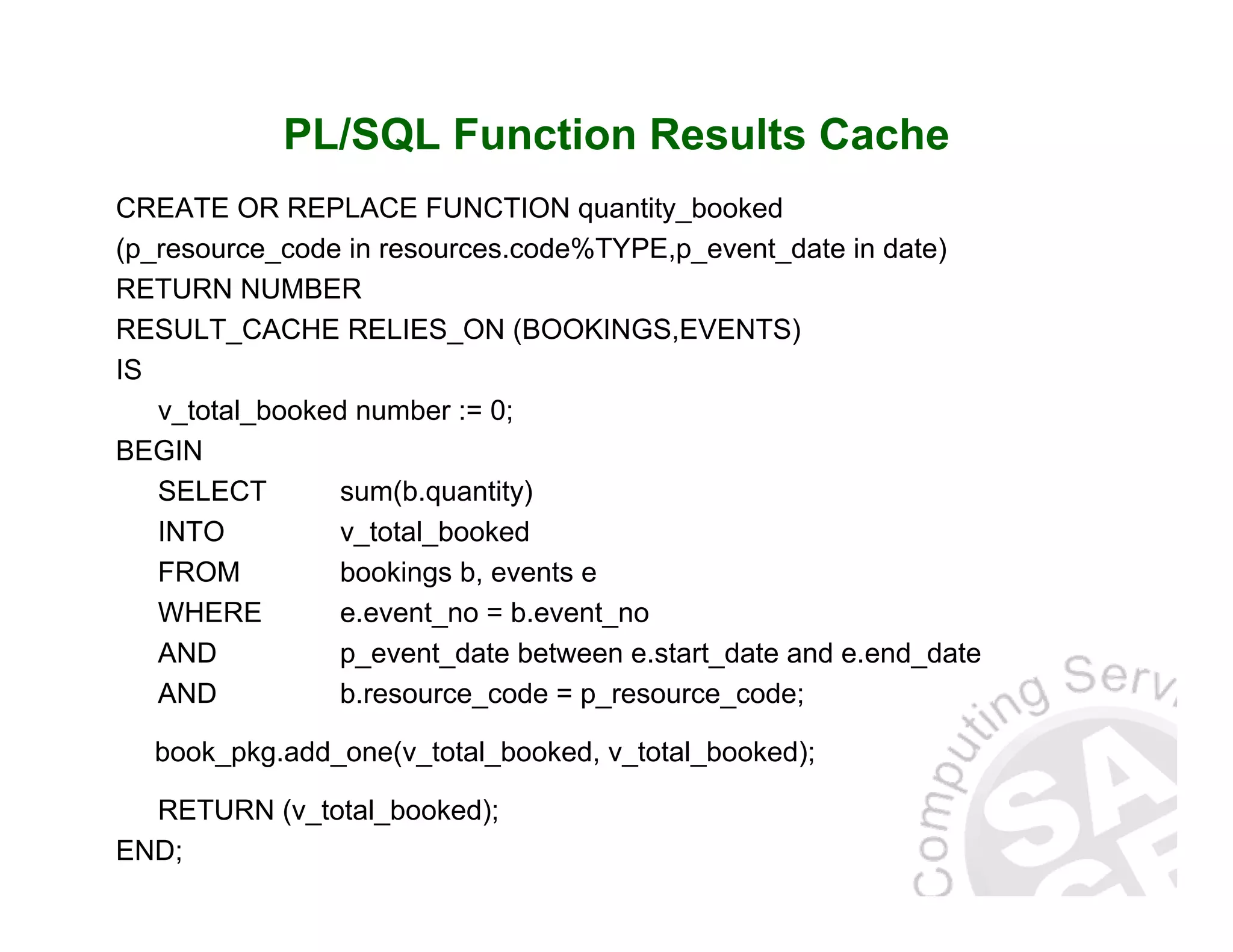 PL/SQL Function Results Cache CREATE OR REPLACE FUNCTION quantity_booked (p_resource_code in resources.code%TYPE,p_event_date in date) RETURN NUMBER RESULT_CACHE RELIES_ON (BOOKINGS,EVENTS) IS v_total_booked number := 0; BEGIN SELECT sum(b.quantity) INTO v_total_booked FROM bookings b, events e WHERE e.event_no = b.event_no AND p_event_date between e.start_date and e.end_date AND b.resource_code = p_resource_code; book_pkg.add_one(v_total_booked, v_total_booked); RETURN (v_total_booked); END; 