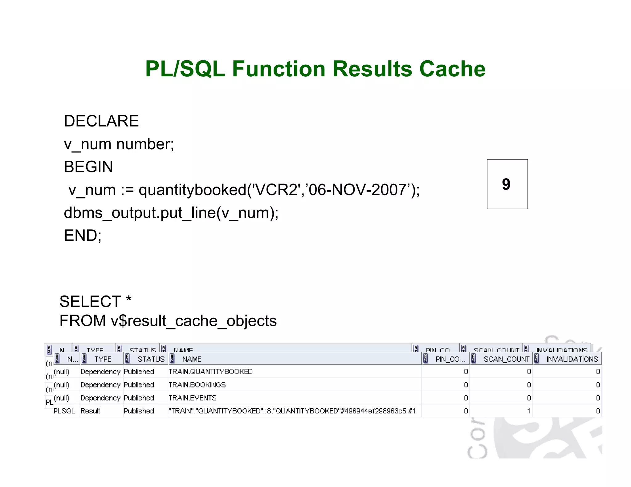 PL/SQL Function Results Cache DECLARE v_num number; BEGIN v_num := quantitybooked('VCR2',’06-NOV-2007’); dbms_output.put_line(v_num); END; SELECT * FROM v$result_cache_objects 9 