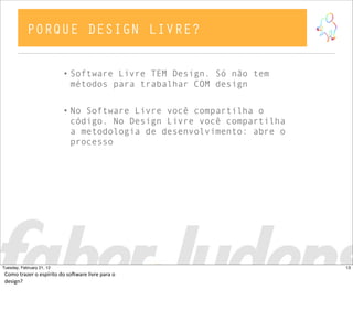 • Software Livre TEM Design. Só não tem
métodos para trabalhar COM design
• No Software Livre você compartilha o
código. No Design Livre você compartilha
a metodologia de desenvolvimento: abre o
processo
PORQUE DESIGN LIVRE?
13Tuesday, February 21, 12
Como  trazer  o  espírito  do  soCware  livre  para  o  
design?
 
