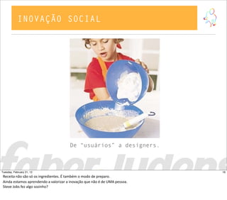 De “usuários” a designers.
INOVAÇÃO SOCIAL
16Tuesday, February 21, 12
Receita  não  são  só  os  ingredientes.  É  também  o  modo  de  preparo.  
Ainda  estamos  aprendendo  a  valorizar  a  inovação  que  não  é  de  UMA  pessoa.
Steve  Jobs  fez  algo  sozinho?
 