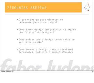 • O que o Design pode oferecer de
relevante para a sociedade?
• Como fazer design sem precisar de alguém
com “status” de designer?
• Como evitar que o Design Livre deixe de
ser livre um dia?
• Como tornar o Design Livre sustentável
(economica, política e ambientalmente)
PERGUNTAS ABERTAS
24Tuesday, February 21, 12
 