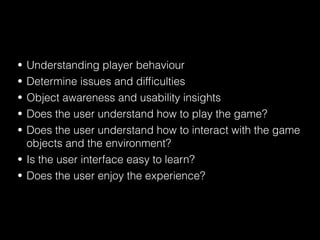 • Understanding player behaviour
• Determine issues and difﬁculties
• Object awareness and usability insights
• Does the user understand how to play the game?
• Does the user understand how to interact with the game
objects and the environment?
• Is the user interface easy to learn?
• Does the user enjoy the experience?
 