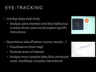 E Y E - T R A C K I N G
• Live Eye Gaze (real-time)
• Analyze users intention and their behaviour
in areas where users would expect specific
interactions
• Quantitative data (Fixation counts, revisits, ..)
• Visualisations (heat map)
• Illustrate areas of interest
• Analyze more complex data (find unnoticed
areas, needlessly complex interactions)
 