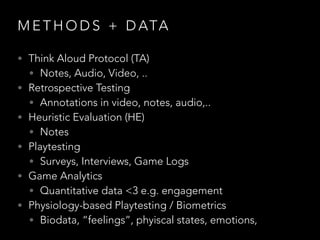 M E T H O D S + D ATA
• Think Aloud Protocol (TA)
• Notes, Audio, Video, ..
• Retrospective Testing
• Annotations in video, notes, audio,..
• Heuristic Evaluation (HE)
• Notes
• Playtesting
• Surveys, Interviews, Game Logs
• Game Analytics
• Quantitative data <3 e.g. engagement
• Physiology-based Playtesting / Biometrics
• Biodata, “feelings”, phyiscal states, emotions,
 