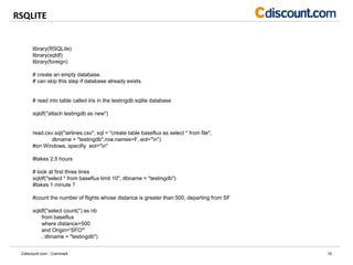 RSQLITE
10Cdiscount.com - Commark
library(RSQLite)
library(sqldf)
library(foreign)
# create an empty database.
# can skip this step if database already exists.
# read into table called iris in the testingdb sqlite database
sqldf("attach testingdb as new")
read.csv.sql("airlines.csv", sql = "create table baseflux as select * from file",
dbname = "testingdb",row.names=F, eol="n")
#on Windows, specifiy eol="n"
#takes 2,5 hours
# look at first three lines
sqldf("select * from baseflux limit 10", dbname = "testingdb")
#takes 1 minute ?
#count the number of flights whose distance is greater than 500, departing from SF
sqldf("select count(*) as nb
from baseflux
where distance>500
and Origin='SFO'"
, dbname = "testingdb")
 