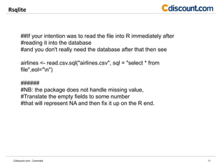 Rsqlite
11Cdiscount.com - Commark
##If your intention was to read the file into R immediately after
#reading it into the database
#and you don't really need the database after that then see
airlines <- read.csv.sql("airlines.csv", sql = "select * from
file",eol="n")
######
#NB: the package does not handle missing value,
#Translate the empty fields to some number
#that will represent NA and then fix it up on the R end.
 