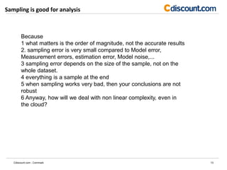 Sampling is good for analysis
13Cdiscount.com - Commark
Because
1 what matters is the order of magnitude, not the accurate results
2. sampling error is very small compared to Model error,
Measurement errors, estimation error, Model noise,...
3 sampling error depends on the size of the sample, not on the
whole dataset.
4 everything is a sample at the end
5 when sampling works very bad, then your conclusions are not
robust
6 Anyway, how will we deal with non linear complexity, even in
the cloud?
 