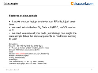 data.sample
14Cdiscount.com - Commark
Features of data.sample
• it works on your laptop, whatever your RAM is, it just takes
time
• no need to install other Big Data soft (RBD, NoSQL) on top
of R
• no need to rewrite all your code, just change one single line
data.sample takes the same arguments as read.table: nothing
to learn
Simulations
Model Y = 3X +1fG=Ag+21fG=Bg+31fG=Cg+e
X = 1; :::;N, G discrete random variables, e some noise
Simulate 100 millions observations: 2.3Go
Code
dataset<-data.sample(simulations.csv,sep=,,header=T)
#takes 12min on my laptop
t<-lm(y.,data=dataset)
summary(t)
Call: lm(formula = y ~ -1 + x + g, data = dataset)
Coecients: x gA gB gC 3.0000 0.9984 1.9996 2.9963
 