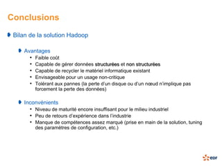 Conclusions
 Bilan de la solution Hadoop

    Avantages
      • Faible coût
      • Capable de gérer données structurées et non structurées
      • Capable de recycler le matériel informatique existant
      • Envisageable pour un usage non-critique
      • Tolérant aux pannes (la perte d’un disque ou d’un nœud n’implique pas
        forcement la perte des données)

    Inconvénients
      • Niveau de maturité encore insuffisant pour le milieu industriel
      • Peu de retours d’expérience dans l’industrie
      • Manque de compétences assez marqué (prise en main de la solution, tuning
        des paramètres de configuration, etc.)
 