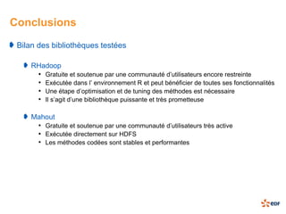 Conclusions
 Bilan des bibliothèques testées

     RHadoop
      • Gratuite et soutenue par une communauté d’utilisateurs encore restreinte
      • Exécutée dans l’ environnement R et peut bénéficier de toutes ses fonctionnalités
      • Une étape d’optimisation et de tuning des méthodes est nécessaire
      • Il s’agit d’une bibliothèque puissante et très prometteuse

     Mahout
      • Gratuite et soutenue par une communauté d’utilisateurs très active
      • Exécutée directement sur HDFS
      • Les méthodes codées sont stables et performantes
 