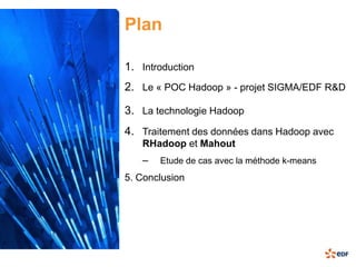 Plan

1. Introduction
2. Le « POC Hadoop » - projet SIGMA/EDF R&D

3. La technologie Hadoop
4. Traitement des données dans Hadoop avec
   RHadoop et Mahout
   –   Etude de cas avec la méthode k-means
5. Conclusion
 