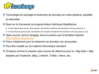 Technologie de stockage et traitement de données en mode distribué, parallèle
et extensible

Basé sur le framework de programmation distribuée MapReduce
 Fonction Map (phase amont): décomposition des tâches et traitement de données en tant que paires (k, v)

 Fonction Reduce (phase aval): consolidation des résultats et traitement de données en tant que paires (k, [vv])

Open source, écrit en langage Java et soutenu par la fondation Apache
http://hadoop.apache.org/
Prévu initialement pour le traitement de données non structurées
Peut être installé sur du matériel informatique standard

S’impose comme la solution open source de référence pour le « Big Data » déjà
adoptée par Facebook, eBay, Linkedin, Twitter, Yahoo, etc.
 