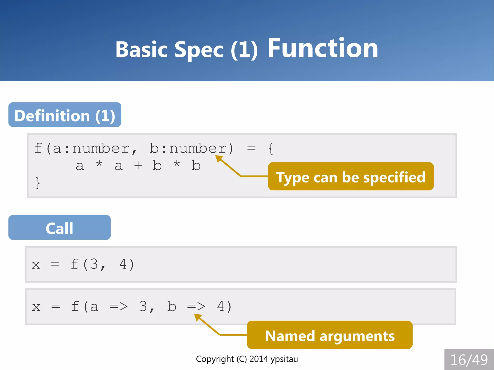 Copyright (C) 2014 ypsitau 16/49
Basic Spec (1) Function
x = f(a => 3, b => 4)
f(a:number, b:number) = {
a * a + b * b
}
x = f(3, 4)
Definition (1)
Call
Type can be specified
Named arguments
 