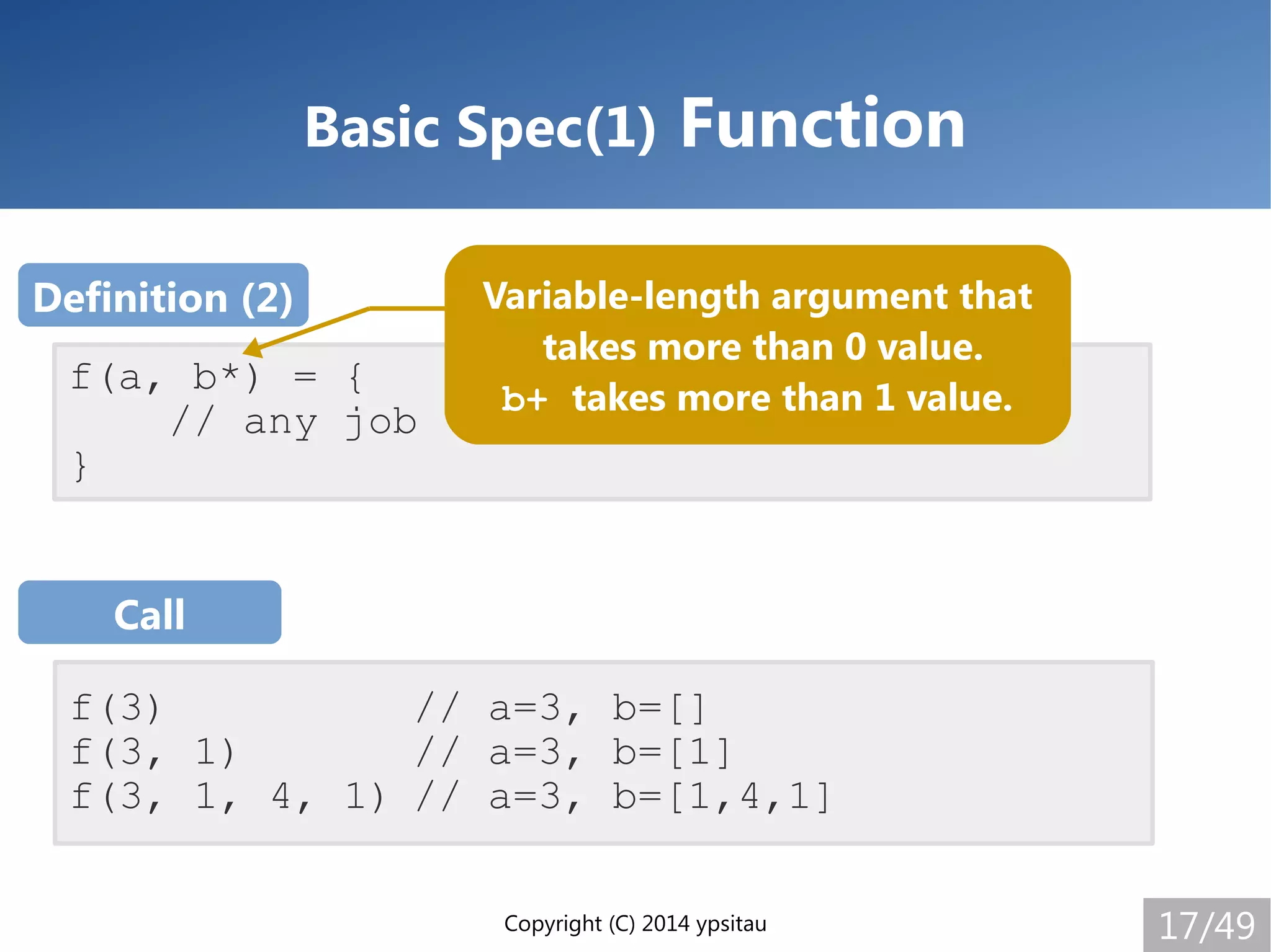 Copyright (C) 2014 ypsitau 17/49
Basic Spec(1) Function
f(3) // a=3, b=[]
f(3, 1) // a=3, b=[1]
f(3, 1, 4, 1) // a=3, b=[1,4,1]
f(a, b*) = {
// any job
}
Call
Definition (2) Variable-length argument that
takes more than 0 value.
b+ takes more than 1 value.
 