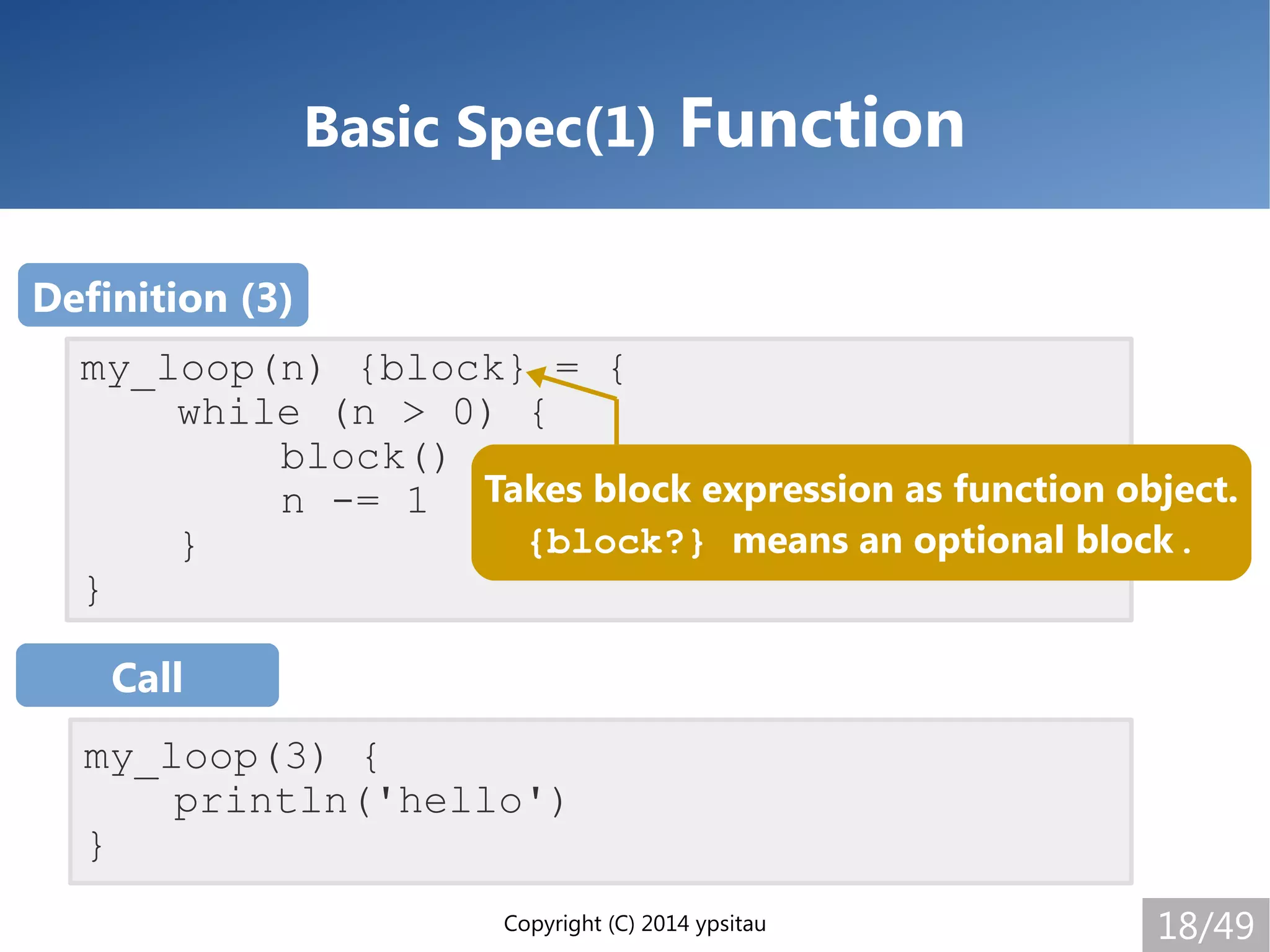 Copyright (C) 2014 ypsitau 18/49
Basic Spec(1) Function
my_loop(n) {block} = {
while (n > 0) {
block()
n -= 1
}
}
my_loop(3) {
println('hello')
}
Definition (3)
Call
Takes block expression as function object.
{block?} means an optional block.
 