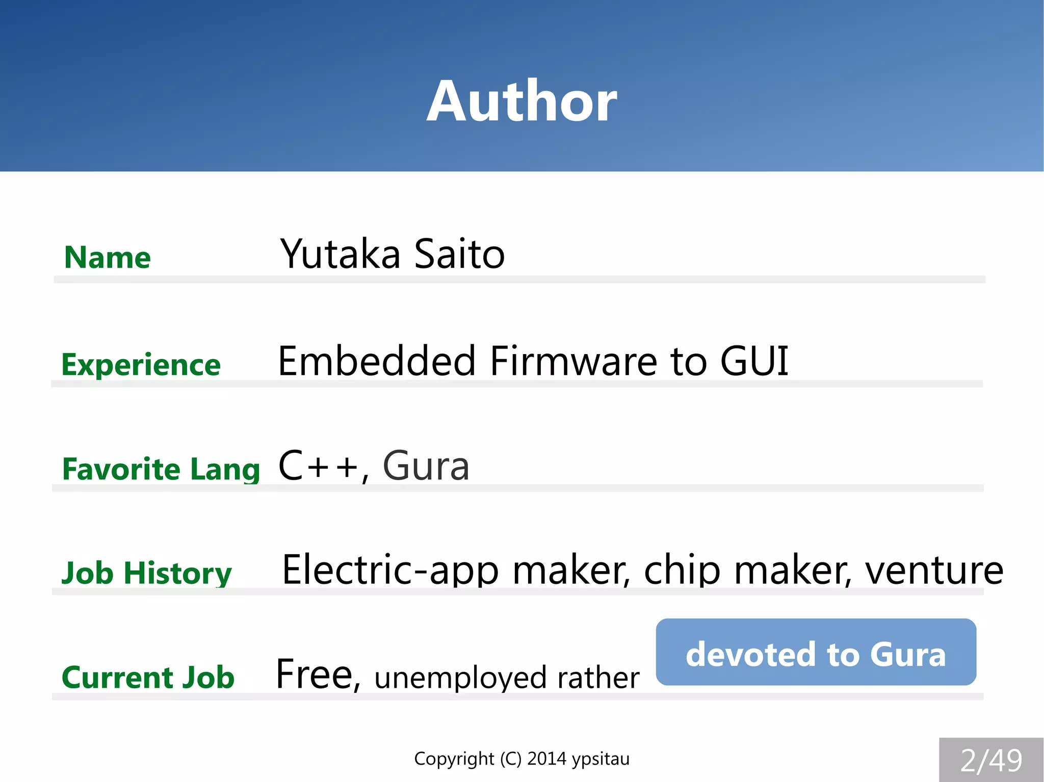 Copyright (C) 2014 ypsitau 2/49
Author
Name Yutaka Saito
Experience Embedded Firmware to GUI
Job History Electric-app maker, chip maker, venture
Current Job Free, unemployed rather
Favorite Lang C++, Gura
devoted to Gura
 