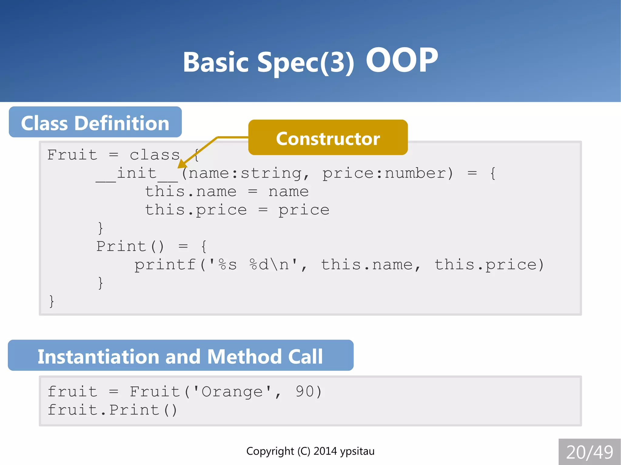 Copyright (C) 2014 ypsitau 20/49
Basic Spec(3) OOP
Fruit = class {
__init__(name:string, price:number) = {
this.name = name
this.price = price
}
Print() = {
printf('%s %dn', this.name, this.price)
}
}
fruit = Fruit('Orange', 90)
fruit.Print()
Class Definition
Instantiation and Method Call
Constructor
 