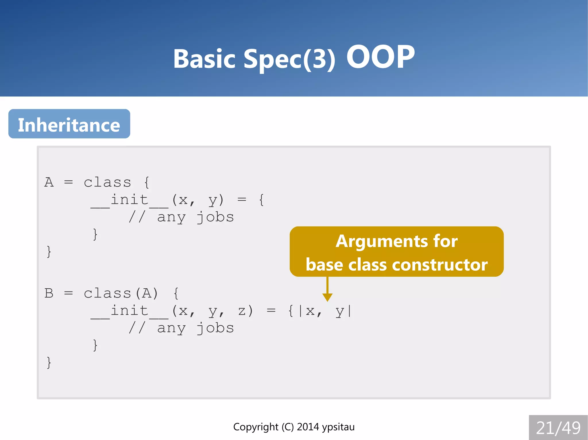Copyright (C) 2014 ypsitau 21/49
Basic Spec(3) OOP
A = class {
__init__(x, y) = {
// any jobs
}
}
B = class(A) {
__init__(x, y, z) = {|x, y|
// any jobs
}
}
Inheritance
Arguments for
base class constructor
 