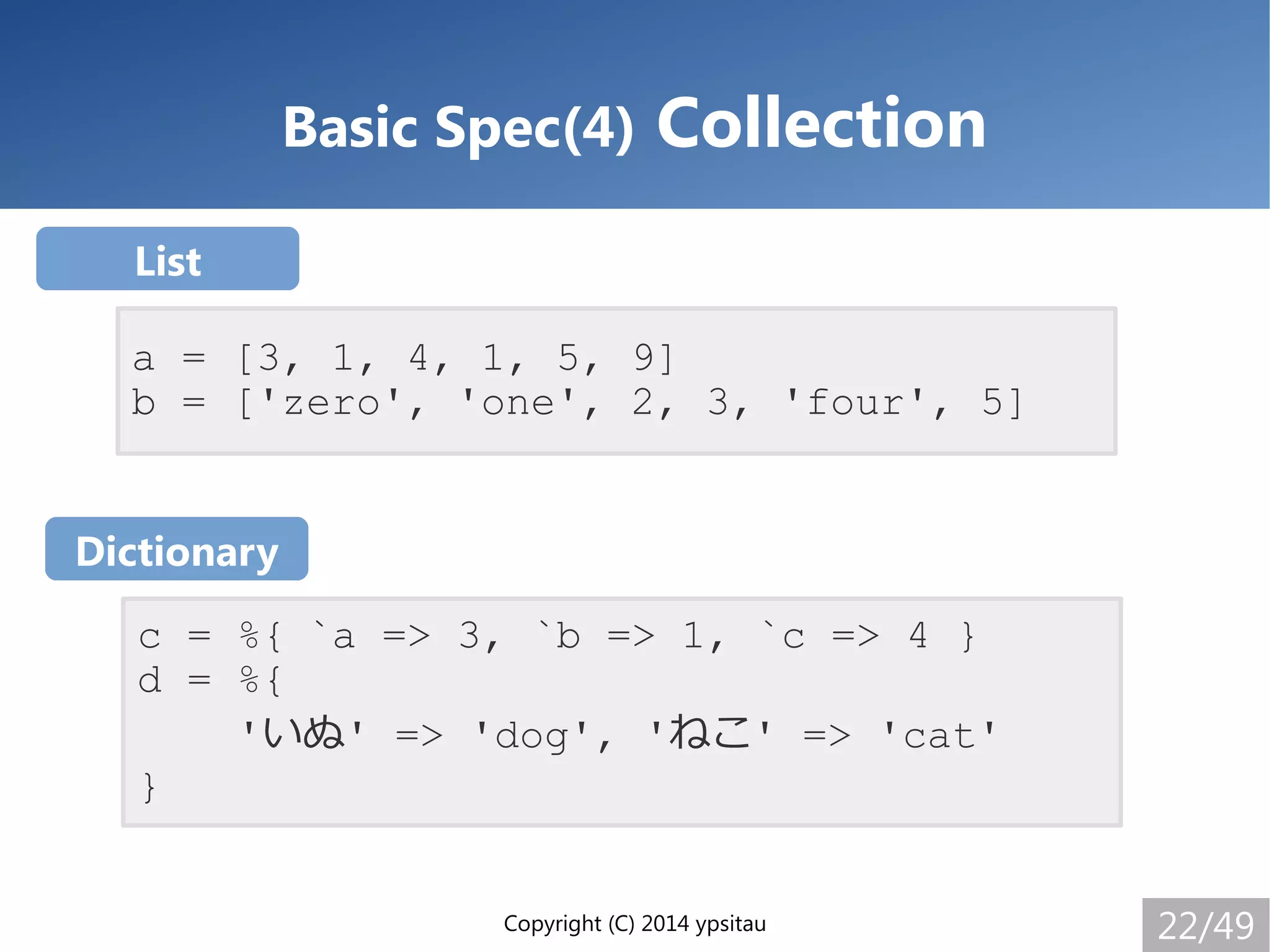 Copyright (C) 2014 ypsitau 22/49
Basic Spec(4) Collection
a = [3, 1, 4, 1, 5, 9]
b = ['zero', 'one', 2, 3, 'four', 5]
c = %{ `a => 3, `b => 1, `c => 4 }
d = %{
'いぬ' => 'dog', 'ねこ' => 'cat'
}
List
Dictionary
 