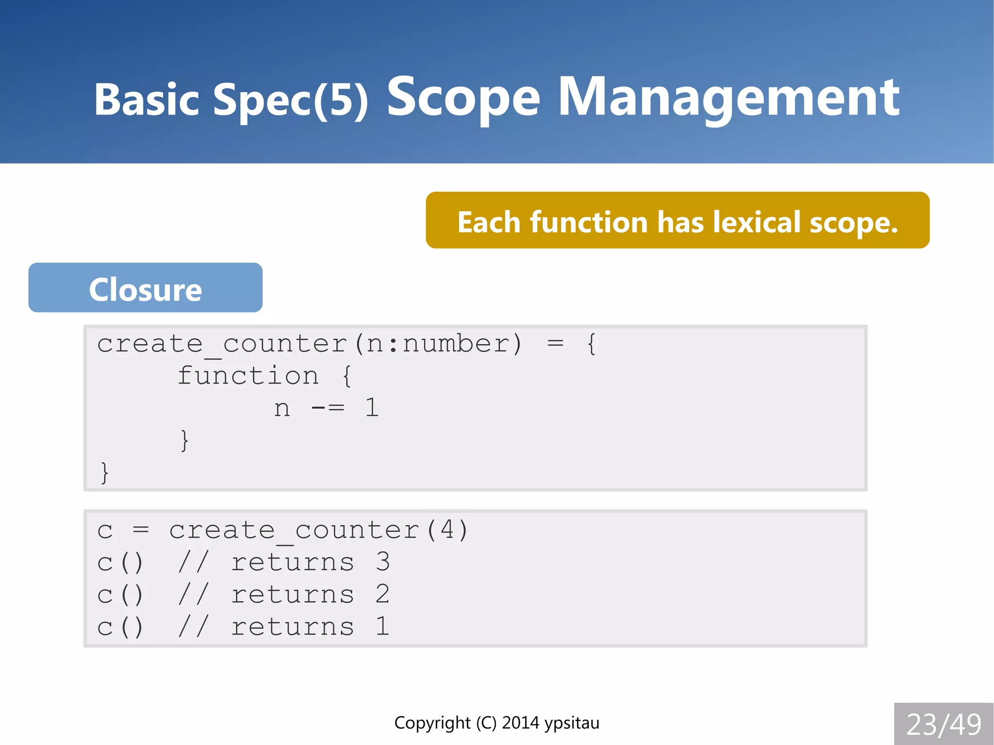 Copyright (C) 2014 ypsitau 23/49
Basic Spec(5) Scope Management
create_counter(n:number) = {
function {
n -= 1
}
}
c = create_counter(4)
c() // returns 3
c() // returns 2
c() // returns 1
Closure
Each function has lexical scope.
 