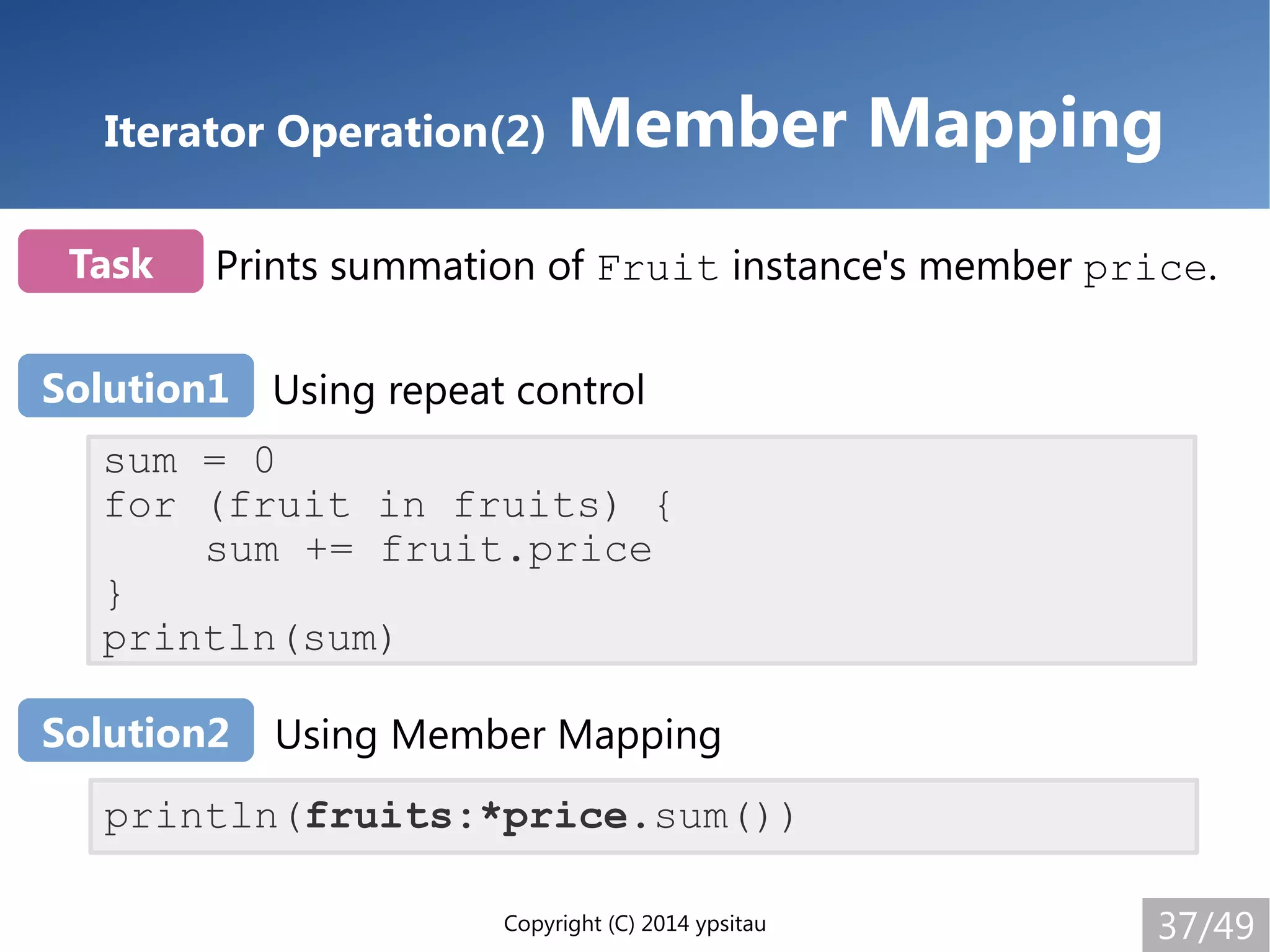 Copyright (C) 2014 ypsitau 37/49
Iterator Operation(2) Member Mapping
sum = 0
for (fruit in fruits) {
sum += fruit.price
}
println(sum)
println(fruits:*price.sum())
Prints summation of Fruit instance's member price.Task
Solution1 Using repeat control
Using Member MappingSolution2
 
