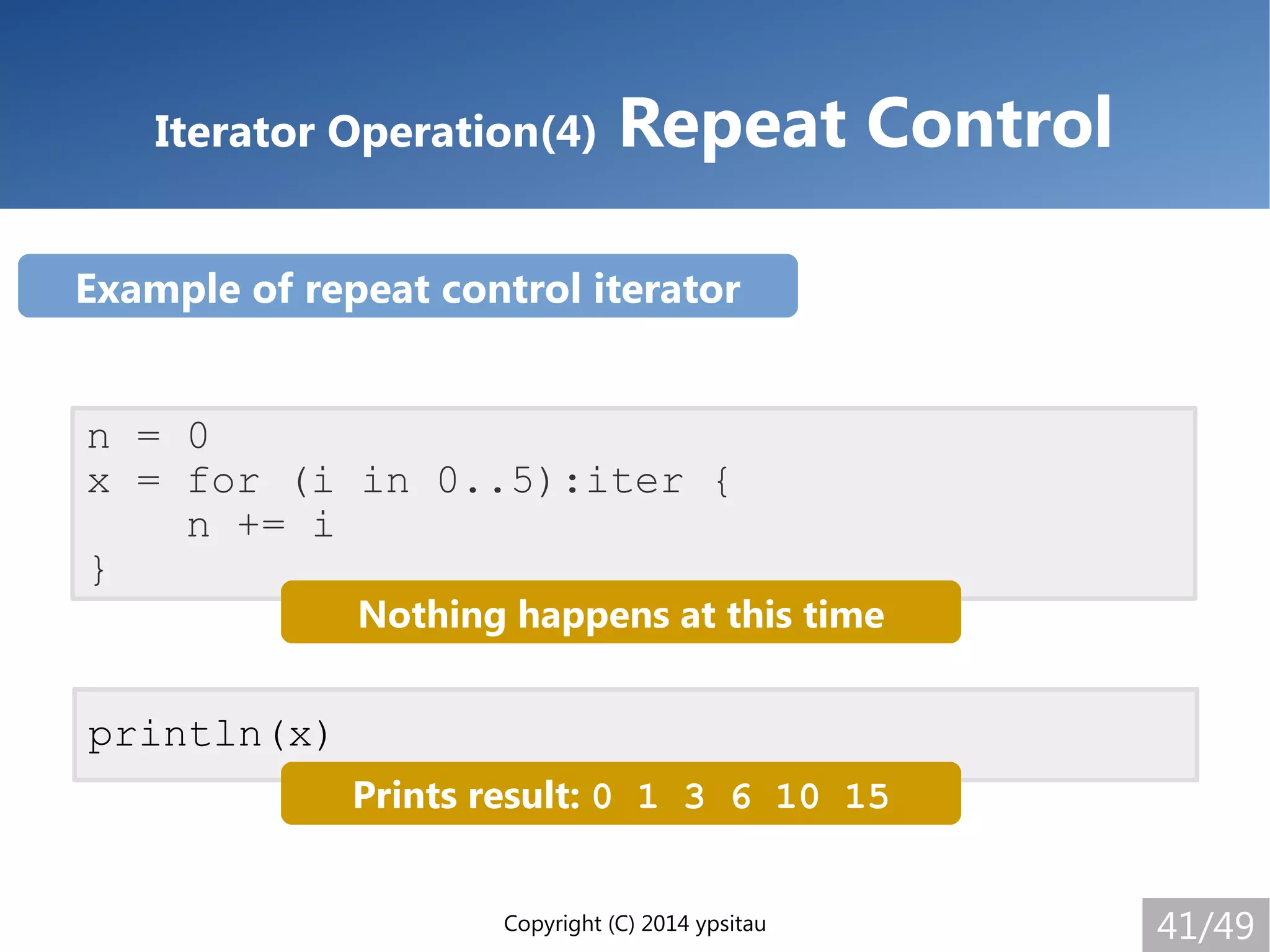 Copyright (C) 2014 ypsitau 41/49
Iterator Operation(4) Repeat Control
n = 0
x = for (i in 0..5):iter {
n += i
}
Nothing happens at this time
println(x)
Prints result: 0 1 3 6 10 15
Example of repeat control iterator
 